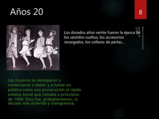 Años 20 8 
Los dorados años veinte fueron la época de 
los vestidos sueltos, los accesorios 
recargados, los collares de perlas... 
Las mujeres se destaparon y 
comenzaron a beber y a fumar en 
público como una provocación al rígido 
estatus social que reinaba a principios 
de 1900. Esta fue, probablemente, la 
década más atrevida y transgresora. 
 