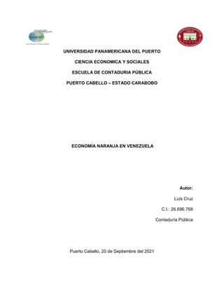 UNIVERSIDAD PANAMERICANA DEL PUERTO
CIENCIA ECONOMICA Y SOCIALES
ESCUELA DE CONTADURIA PÚBLICA
PUERTO CABELLO – ESTADO CARABOBO
ECONOMÍA NARANJA EN VENEZUELA
Autor:
Luis Cruz
C.I.: 26.696.768
Contaduría Pública
Puerto Cabello, 20 de Septiembre del 2021
 