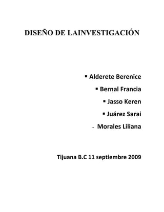 DISEÑO DE LAINVESTIGACIÓN




                 Alderete Berenice
                        Bernal Francia
                          Jasso Keren
                          Juárez Sarai
                      Morales Liliana



       Tijuana B.C 11 septiembre 2009
 