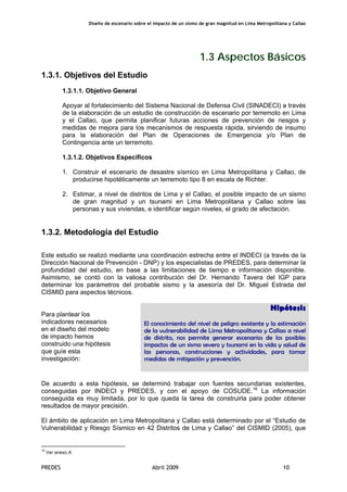 Diseño de escenario sobre el impacto de un sismo de gran magnitud en Lima Metropolitana y Callao
PREDES Abril 2009 10
1.3 Aspectos Básicos
1.3.1. Objetivos del Estudio
1.3.1.1. Objetivo General
Apoyar al fortalecimiento del Sistema Nacional de Defensa Civil (SINADECI) a través
de la elaboración de un estudio de construcción de escenario por terremoto en Lima
y el Callao, que permita planificar futuras acciones de prevención de riesgos y
medidas de mejora para los mecanismos de respuesta rápida, sirviendo de insumo
para la elaboración del Plan de Operaciones de Emergencia y/o Plan de
Contingencia ante un terremoto.
1.3.1.2. Objetivos Específicos
1. Construir el escenario de desastre sísmico en Lima Metropolitana y Callao, de
producirse hipotéticamente un terremoto tipo 8 en escala de Richter.
2. Estimar, a nivel de distritos de Lima y el Callao, el posible impacto de un sismo
de gran magnitud y un tsunami en Lima Metropolitana y Callao sobre las
personas y sus viviendas, e identificar según niveles, el grado de afectación.
1.3.2. Metodología del Estudio
Este estudio se realizó mediante una coordinación estrecha entre el INDECI (a través de la
Dirección Nacional de Prevención - DNP) y los especialistas de PREDES, para determinar la
profundidad del estudio, en base a las limitaciones de tiempo e información disponible.
Asimismo, se contó con la valiosa contribución del Dr. Hernando Tavera del IGP para
determinar los parámetros del probable sismo y la asesoría del Dr. Miguel Estrada del
CISMID para aspectos técnicos.
Para plantear los
indicadores necesarios
en el diseño del modelo
de impacto hemos
construido una hipótesis
que guíe esta
investigación:
Hipótesis
El conocimiento del nivel de peligro existente y la estimación
de la vulnerabilidad de Lima Metropolitana y Callao a nivel
de distrito, nos permite generar escenarios de los posibles
impactos de un sismo severo y tsunami en la vida y salud de
las personas, construcciones y actividades, para tomar
medidas de mitigación y prevención.
De acuerdo a esta hipótesis, se determinó trabajar con fuentes secundarias existentes,
conseguidas por INDECI y PREDES, y con el apoyo de COSUDE.16
La información
conseguida es muy limitada, por lo que queda la tarea de construirla para poder obtener
resultados de mayor precisión.
El ámbito de aplicación en Lima Metropolitana y Callao está determinado por el “Estudio de
Vulnerabilidad y Riesgo Sísmico en 42 Distritos de Lima y Callao” del CISMID (2005), que
16
Ver anexo A
 