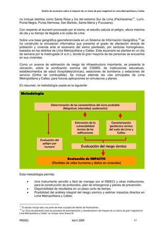 Diseño de escenario sobre el impacto de un sismo de gran magnitud en Lima Metropolitana y Callao
PREDES Abril 2009 11
no incluye distritos como Santa Rosa y los del extremo Sur de Lima (Pachacámac17
, Lurín,
Punta Negra, Punta Hermosa, San Bartolo, Santa María y Pucusana).
Con respecto al tsunami provocado por el sismo, el estudio calcula el peligro, altura máxima
de ola y su tiempo de llegada a la costa de Lima.
Sobre una base geográfica georreferenciada en un Sistema de Información Geográfica,18
se
ha construido la simulación informática que presenta el grado de afectación directa de
población y vivienda ante el escenario del sismo planteado, por sectores homogéneos,
basados en los distritos de Lima Metropolitana y Callao. Este escenario se plantea en un día
de semana por la madrugada (4 a.m.), donde la gran mayoría de las personas se encuentra
en sus viviendas.
Como un avance de estimación de riesgo de infraestructura importante, se presenta la
ubicación, sobre la zonificación sísmica del CISMID, de instituciones educativas,
establecimientos de salud (hospitales/clínicas), estaciones de bomberos y estaciones de
servicio (Grifos de combustible). Se incluye además las vías principales de Lima
Metropolitana y Callao, para futuras aplicaciones en simulacros y planes.
En resumen, la metodología usada es la siguiente:
Esta metodología permite:
• Una instrumento sencillo y fácil de manejar por el INDECI y otras instituciones,
para la construcción de protocolos, plan de emergencia y planes de prevención.
• Disponibilidad de resultados en un plazo corto de tiempo.
• Posibilidad del análisis integral del riesgo sísmico y estimar impactos directos en
Lima Metropolitana y Callao.
17
El estudio incluye sólo una parte del área ocupada del distrito de Pachacámac.
18
La “Guía de aplicación para los procesos de automatización y caracterización del impacto de un sismo de gran magnitud en
Lima Metropolitana y Callao” se incluye como Anexo M.
Metodología
Determinación de las características del sismo probable
(Magnitud, intensidad, aceleración)
Caracterización
geotécnica sísmica
del suelo de Lima y
Callao
Estimación de la
vulnerabilidad
sísmica de las
edificaciones
Evaluación de IMPACTO
(Perdidas de vidas humanas y daños en viviendas)
Evaluación del
peligro por
tsunami Evaluación del riesgo sísmico
 