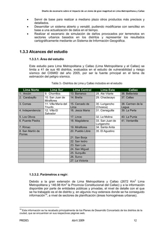 Diseño de escenario sobre el impacto de un sismo de gran magnitud en Lima Metropolitana y Callao
PREDES Abril 2009 12
• Servir de base para realizar a mediano plazo otros productos más precisos y
detallados.
• Desarrollar un sistema abierto y versátil, pudiendo modificarse con sencillez en
base a una actualización de datos en el tiempo.
• Realizar el escenario de simulación de daños provocados por terremotos en
sectores urbanos basados en los distritos y representar los resultados
cartográficamente mediante un Sistema de Información Geográfica.
1.3.3 Alcances del estudio
1.3.3.1. Área del estudio
Este estudio para Lima Metropolitana y Callao (Lima Metropolitana y el Callao) se
limita a 41 de sus 48 distritos, evaluados en el estudio de vulnerabilidad y riesgo
sísmico del CISMID del año 2005, por ser la fuente principal en el tema de
estimación del peligro sísmico.
Tabla 3.- Distritos de Lima y Callao incluidos en el estudio
Lima Norte Lima Sur Lima Central Lima Este Callao
1. Ancón 9. Chorrillos 13. Barranco 28. Ate Vitarte 36. Bellavista
2. Carabayllo 10. San Juan de
Miraflores
14. Breña 29. Chaclacayo 37. Callao
3. Comas 11. Villa María del
Triunfo
15. Cercado de
Lima
30. Lurigancho
(Chosica)
38. Carmen de la
Legua
4. Independencia 12. Villa El
Salvador
16. Jesús Maria 31. Cieneguilla 39. La Perla
5. Los Olivos 17. Lince 32. La Molina 40. La Punta
6. Puente Piedra 18. Magdalena 33. San Juan de
Lurigancho
41. Ventanilla
7. Rímac 19. Miraflores 34. Santa Anita
8. San Martín de
Porres
20. Pueblo Libre 35. El Agustino
21. San Borja
22. San Isidro
23. San Luis
24. San Miguel
25. Surquillo
26. Surco
27. La Victoria
1.3.3.2. Parámetros a regir:
Debido a la gran extensión de Lima Metropolitana y Callao (2672 Km2
Lima
Metropolitana y 146.98 Km2
la Provincia Constitucional del Callao) y a la información
disponible por parte de entidades públicas y privadas, el nivel de detalle con el que
se ha trabajado es el de distrito y, en algunos muy extensos donde se ha conseguido
información19
, a nivel de sectores de planificación (áreas homogéneas urbanas).
19
Esta información se ha recabado principalmente de los Planes de Desarrollo Concertado de los distritos de la
ciudad, que se encuentran en sus respectivas páginas web.
 