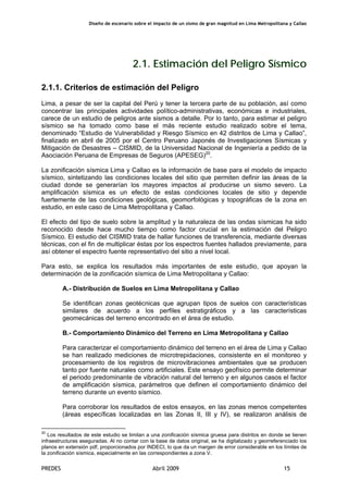 Diseño de escenario sobre el impacto de un sismo de gran magnitud en Lima Metropolitana y Callao
PREDES Abril 2009 15
2.1. Estimación del Peligro Sísmico
2.1.1. Criterios de estimación del Peligro
Lima, a pesar de ser la capital del Perú y tener la tercera parte de su población, así como
concentrar las principales actividades político-administrativas, económicas e industriales,
carece de un estudio de peligros ante sismos a detalle. Por lo tanto, para estimar el peligro
sísmico se ha tomado como base el más reciente estudio realizado sobre el tema,
denominado “Estudio de Vulnerabilidad y Riesgo Sísmico en 42 distritos de Lima y Callao”,
finalizado en abril de 2005 por el Centro Peruano Japonés de Investigaciones Sísmicas y
Mitigación de Desastres – CISMID, de la Universidad Nacional de Ingeniería a pedido de la
Asociación Peruana de Empresas de Seguros (APESEG)20
.
La zonificación sísmica Lima y Callao es la información de base para el modelo de impacto
sísmico, sintetizando las condiciones locales del sitio que permiten definir las áreas de la
ciudad donde se generarían los mayores impactos al producirse un sismo severo. La
amplificación sísmica es un efecto de estas condiciones locales de sitio y depende
fuertemente de las condiciones geológicas, geomorfológicas y topográficas de la zona en
estudio, en este caso de Lima Metropolitana y Callao.
El efecto del tipo de suelo sobre la amplitud y la naturaleza de las ondas sísmicas ha sido
reconocido desde hace mucho tiempo como factor crucial en la estimación del Peligro
Sísmico. El estudio del CISMID trata de hallar funciones de transferencia, mediante diversas
técnicas, con el fin de multiplicar éstas por los espectros fuentes hallados previamente, para
así obtener el espectro fuente representativo del sitio a nivel local.
Para esto, se explica los resultados más importantes de este estudio, que apoyan la
determinación de la zonificación sísmica de Lima Metropolitana y Callao:
A.- Distribución de Suelos en Lima Metropolitana y Callao
Se identifican zonas geotécnicas que agrupan tipos de suelos con características
similares de acuerdo a los perfiles estratigráficos y a las características
geomecánicas del terreno encontrado en el área de estudio.
B.- Comportamiento Dinámico del Terreno en Lima Metropolitana y Callao
Para caracterizar el comportamiento dinámico del terreno en el área de Lima y Callao
se han realizado mediciones de microtrepidaciones, consistente en el monitoreo y
procesamiento de los registros de microvibraciones ambientales que se producen
tanto por fuente naturales como artificiales. Este ensayo geofísico permite determinar
el periodo predominante de vibración natural del terreno y en algunos casos el factor
de amplificación sísmica, parámetros que definen el comportamiento dinámico del
terreno durante un evento sísmico.
Para corroborar los resultados de estos ensayos, en las zonas menos competentes
(áreas específicas localizadas en las Zonas II, III y IV), se realizaron análisis de
20
Los resultados de este estudio se limitan a una zonificación sísmica gruesa para distritos en donde se tienen
infraestructuras aseguradas. Al no contar con la base de datos original, se ha digitalizado y georreferenciado los
planos en extensión pdf, proporcionados por INDECI, lo que da un margen de error considerable en los límites de
la zonificación sísmica, especialmente en las correspondientes a zona V.
 