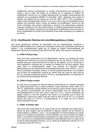 Diseño de escenario sobre el impacto de un sismo de gran magnitud en Lima Metropolitana y Callao
PREDES Abril 2009 16
amplificación sísmica considerando un modelo unidimensional de propagación de
ondas y para el caso del distrito de la Molina se ha realizado el análisis de
amplificación sísmica con un modelo bidimensional. El análisis unidimensional fue
realizado con el programa SHAKE 91 (Schnabel, 1972), utilizando como señal de
ingreso los registros de los sismos de Lima de 1966, 1970 y 1974, escalados a
cuatro niveles de aceleración máxima: 0.1g, 0.2g, 0.3g y 0.4g. Los resultados de este
análisis han permitido definir curvas de factores de amplificación sísmica en las
zonas evaluadas para sismos moderados a severos con aceleraciones máximas
mayores o iguales a 0.3g. De manera similar, el análisis bidimensional realizado en
el distrito de La Molina, muestra que los factores de amplificación sísmica varían en
forma considerable en función de la ubicación de las áreas evaluadas con respecto a
la cuenca.
2.1.2.- Zonificación Sísmica de Lima Metropolitana y Callao
Las zonas geotécnicas sísmicas se determinan con las características mecánicas y
dinámicas determinadas de los suelos que conforman el terreno de cimentación del área de
estudio, y las consideraciones dadas por el Código de Diseño Sismorresistente del
Reglamento Nacional de Construcciones (Norma E-030, 2003). (Ver mapa en el anexo B).
A.- ZONA I (Peligro bajo)
Esta zona está conformada por los afloramientos rocosos, los estratos de grava
potentes que conforman los conos de deyección de los ríos Rímac y Chillón, y los
estratos de grava coluvial–eluvial de los pies de las laderas, que se encuentran a
nivel superficial o cubiertos por un estrato de material fino de poco espesor. Este
suelo tiene un comportamiento rígido, con periodos de vibración natural
determinados por las mediciones de microtrepidaciones que varían entre 0.1 y 0.3 s.
Para la evaluación del peligro sísmico a nivel de superficie del terreno, se considera
que el factor de amplificación sísmica por efecto local del suelo en esta zona es
S=1.0 y el periodo natural del suelo es Ts=0.4 s, correspondiendo a un suelo tipo S1
de la Norma Sismorresistente Peruana
B.- ZONA II (Peligro medio)
En esta zona se incluyen las áreas de terreno conformado por un estrato superficial
de suelos granulares finos y suelos arcillosos, cuyas potencias varían entre 3.0 y
10.0 m. Subyaciendo a estos estratos se encuentra la grava aluvial o grava coluvial.
Los periodos predominantes del terreno determinados por las mediciones de
microtrepidaciones en esta zona varían entre 0.3 y 0.5 s. Para la evaluación del
peligro sísmico a nivel de superficie del terreno, se considera que el factor de
amplificación sísmica por efecto local del suelo en esta zona es S=1.2 y el periodo
natural del suelo es Ts=0.6 s, correspondiendo a un suelo S2 de la Norma
Sismorresistente Peruana.
C.- ZONA III (Peligro Alto)
Esta zona está conformada en su mayor parte por los depósitos de suelos finos y
arenas de gran espesor que se presentan el algunos sectores de los distritos de
Puente Piedra, La Molina y Turín, y en los depósitos de arenas eólicas que cubren
parte de los distritos de Ventanilla y Villa El Salvador, que se encuentran en estado
suelto. Los periodos predominantes encontrados en estos suelos varían entre 0.5 y
0.7 s, por lo que su comportamiento dinámico ha sido tipificado como un suelo S3 de
la Norma Sismorresistente Peruana, con un factor de amplificación sísmica S=1.4 y
un periodo natural de Ts=0.9 s.
 
