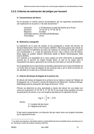 Diseño de escenario sobre el impacto de un sismo de gran magnitud en Lima Metropolitana y Callao
PREDES Abril 2009 19
2.2.2. Criterios de estimación del peligro por tsunami
A.- Características del Sismo
Se ha asumido un evento sísmico tsunamigénico con las siguientes características
(ver explicación en el punto 3.1 de este documento):21
Ubicación: a 70 kilómetros al oeste del Distrito de la Punta
Epicentro: 12º 04’ 04” S, 77º 48’ 39” W
Magnitud: 8.0 (Mw)
Intensidad máxima: VIII (Mercalli Modificada)
Profundidad: 33 km.
B.- Batimetría y topografía
La batimetría de la zona de estudio se ha conseguido a través del servicio de
General Bathymetric Chart of the Oceans (GEBCO, http://www.gebco.net/) donde se
puede encontrar la batimetría de todos los océanos en formato de malla de puntos
con coordenadas x, y, z cada 30 segundos de arco, más o menos unos 90 metros.
Estos datos se pueden obtener libremente desde la British Oceanographic Data
Centre (BODC).
Con respecto a la topografía de la zona costera se tomó información la topografía
provista por el servicio de mapas Google Earth, el cual se ha usado para la
interpolación de datos y generación de curvas de nivel hasta un nivel de 80 metros.
Por la geografía de la costa limeña se identifica claramente que el área del Distrito de
La Punta sería el lugar de llegada de las primeras olas y por lo tanto el primero en
ser afectado en el caso de un eventual tsunami.
C.- Cálculo del tiempo de llegada de la primera ola
El cálculo del tiempo de llegada de la primera ola se realiza a través del “Modelo de
Propagación de un Tsunami a través del Diagrama de Refracción” (Godoy & Monge.
Metodología para la evaluación del riesgo de tsunami, 1975).
Primero se determina la zona perturbada a través del cálculo de una elipse con
centro en el epicentro 12º 04’ 04” S, 77º 48’ 39” W con el eje mayor paralelo a la zona
de generación de sismos y con una longitud calculada por la siguiente fórmula:
93.2
3
2
log −= MS
Donde:
S = Longitud del eje mayor
M = Magnitud del sismo
El eje menor perpendicular a la dirección del eje mayor tiene una longitud calculada
por la siguiente fórmula:
21
Los datos de magnitud, intensidad máxima y profundidad del sismo probable fueron provistos por el
Dr. Hernando Tavera del Instituto Geofísico del Perú.
 
