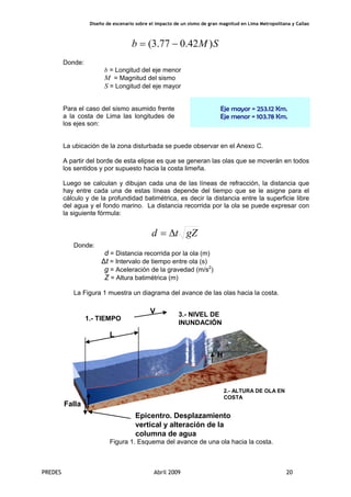 Diseño de escenario sobre el impacto de un sismo de gran magnitud en Lima Metropolitana y Callao
PREDES Abril 2009 20
SMb )42.077.3( −=
Donde:
b = Longitud del eje menor
M = Magnitud del sismo
S = Longitud del eje mayor
Para el caso del sismo asumido frente
a la costa de Lima las longitudes de
los ejes son:
Eje mayor = 253.12 Km.
Eje menor = 103.78 Km.
La ubicación de la zona disturbada se puede observar en el Anexo C.
A partir del borde de esta elipse es que se generan las olas que se moverán en todos
los sentidos y por supuesto hacia la costa limeña.
Luego se calculan y dibujan cada una de las líneas de refracción, la distancia que
hay entre cada una de estas líneas depende del tiempo que se le asigne para el
cálculo y de la profundidad batimétrica, es decir la distancia entre la superficie libre
del agua y el fondo marino. La distancia recorrida por la ola se puede expresar con
la siguiente fórmula:
gZtd Δ=
Donde:
d = Distancia recorrida por la ola (m)
Δt = Intervalo de tiempo entre ola (s)
g = Aceleración de la gravedad (m/s2
)
Z = Altura batimétrica (m)
La Figura 1 muestra un diagrama del avance de las olas hacia la costa.
L
H
V
Epicentro. Desplazamiento
vertical y alteración de la
columna de agua
Falla
1.- TIEMPO
2.- ALTURA DE OLA EN
COSTA
3.- NIVEL DE
INUNDACIÓN
Figura 1. Esquema del avance de una ola hacia la costa.
 