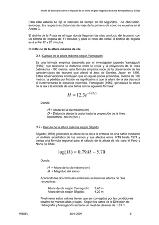 Diseño de escenario sobre el impacto de un sismo de gran magnitud en Lima Metropolitana y Callao
PREDES Abril 2009 21
Para este estudio se fijó el intervalo de tiempo en 60 segundos. Se obtuvieron,
entonces, las respectivas distancias de viaje de la primera ola como se muestra en el
Anexo C.
El distrito de la Punta es el lugar donde llegarían las olas producto del tsunami, con
un tiempo de llegada de 11 minutos y para el resto del litoral el tiempo de llegada
está entre 17 y 20 minutos.
D.-Cálculo de la altura máxima de ola
D.1.-Cálculo de la altura máxima según Yamaguchi
Es una fórmula empírica desarrolla por el investigador japonés Yamaguchi
(1962) que relaciona la distancia entre la costa y la proyección de la línea
batimétrica -100 metros, esta fórmula empírica nace de la observación de las
características del tsunami que afectó el área de Sanriku, Japón en 1896.
Estas observaciones concluyen que en aguas pocas profundas, menos de 100
metros, la pérdida por fricción es significativa y que la altura de la ola decrecía
al incrementarse la distancia recorrida. Yamaguchi (1962) generaliza la altura
de la ola a la entrada de una bahía con la siguiente fórmula:
D
eH 67.0
3.12 −
=
Donde:
H = Altura de la ola máxima (m)
D = Distancia desde la costa hasta la proyección de la línea
batimétrica -100 m (Km.)
D.2.- Cálculo de la altura máxima según Silgado
Silgado (1978) generaliza la altura de la ola a la entrada de una bahía mediante
un análisis estadístico de los sismos y sus efectos entre 1749 hasta 1974 y
deriva una fórmula regional para el cálculo de la altura de ola para el Perú y
Norte de Chile:
70.579.0)log( −= MH
Donde:
H = Altura de la ola máxima (m)
M = Magnitud del sismo
Aplicando las dos fórmulas anteriores se tiene las alturas de olas
respectivas:
Altura de ola según Yamaguchi: 3.40 m
Altura de ola según Silgado: 4.20 m
Finalmente estos valores tienen que ser corregidos por las condiciones
locales de mareas altas y bajas. Según los datos de la Dirección de
Hidrografía y Navegación se tiene un nivel de pleamar de 1.33 m.
 