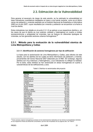 Diseño de escenario sobre el impacto de un sismo de gran magnitud en Lima Metropolitana y Callao
PREDES Abril 2009 23
2.3. Estimación de la Vulnerabilidad
Para generar el escenario de riesgo de este estudio, se ha estimado la vulnerabilidad en
base indicadores cuantitativos trabajados en base a una fuente reciente, como es el último
censo de población y vivienda realizado por el Instituto Nacional de Estadística e Informática
(INEI) en el año 2007, cuyos resultados por vivienda y población se encuentran a la fecha a
nivel de distrito.
Estos indicadores (ver detalle en el punto 2.3.1.2) se aplican a sus respectivos distritos y, en
los casos de que el distrito es muy extenso, poblado y heterogéneo en cuanto a niveles
socioeconómicos y antigüedad de viviendas, que se traduce en diferentes tipologías de
viviendas, se han generado sectores urbanos homogéneos.22
2.3.1. Método para la evaluación de la vulnerabilidad sísmica de
Lima Metropolitana y Callao
2.3.1.1. Identificación de sectores homogéneos por tipo de edificación
La base para la sectorización de Lima Metropolitana y Callao, para efectos de este
estudio, son los distritos de los cuales se tiene información de población y vivienda,
provenientes del Censo Nacional 2007 elaborado por el INEI. Sin embargo, algunos
distritos son muy extensos y heterogéneos, y sus indicadores no reflejan la realidad.
Por lo tanto, estos distritos se han sectorizado en áreas homogéneas en cuanto a
características de las edificaciones y usos.
Tabla 5. Distritos no sectorizados del proyecto
DISTRITO POBLACION
ANCÓN 33.367
BREÑA 81.909
CARABAYLLO 213.386
CHACLACAYO 41.110
CIENEGUILLA 26.725
COMAS 486.977
EL AGUSTINO 180.262
JESÚS MARIA 66.171
LINCE 55.242
PUEBLO LIBRE 74.164
PUENTE PIEDRA 233.602
SAN BORJA 105.076
SAN ISIDRO 58.056
SAN LUIS 54.634
SAN MIGUEL 129.107
SANTA ANITA 184.614
SURQUILLO 89.283
BELLAVISTA 75.163
CALLAO 415.888
CARMEN DE LA LENGUA 41.863
LA PERLA 61.698,00
LA PUNTA 4.370
VENTANILLA 277.895
22
Estos sectores urbanos homogéneos se basan en las sectorizaciones realizadas por las mismas municipalidades distritales
en sus respectivos Planes de Desarrollo Concertados, que han sido recopilados de sus páginas web. Ver Tabla 6.
 
