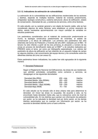 Diseño de escenario sobre el impacto de un sismo de gran magnitud en Lima Metropolitana y Callao
PREDES Abril 2009 25
2.3.1.2. Indicadores de estimación de vulnerabilidad.
La estimación de la vulnerabilidad de las edificaciones residenciales de los sectores
y distritos, depende de múltiples factores: material de vivienda predominante,
antigüedad, tipología constructiva y sistema estructural, altura de edificación, estado
de conservación, intensidad de uso, y existencia de servicios, entre otros factores.
En este estudio, por su carácter general y con objeto de hacerlo viable, sólo se han
considerado algunos de estos factores, para establecer un primer escenario de
daños, siendo necesarias aproximaciones con mayor cantidad de variables en
estudios posteriores.
Los parámetros considerados son el material de construcción predominante en
muros, la tipología constructiva predominante de viviendas, el estado de
conservación y la altura de edificación. Los primeros dos parámetros han sido
obtenidos del Censo de Población y Vivienda del año 2007, realizado por el INEI. El
tercero ha sido inferido a partir de los dos primeros, la ubicación y número de las
zonas en proceso de densificación dada por el INEI23
y de estudios realizados por
PREDES sobre el tema, así como por bibliografía especializada. Los valores del
parámetro de altura de edificación se han obtenido de un pequeño trabajo de campo
en algunos distritos y del conocimiento del equipo técnico y los consultores sobre los
diferentes distritos de Lima (ver anexo G).
Estos parámetros tienen indicadores, los cuales han sido agrupados de la siguiente
manera:
A. Densidad Poblacional
Según el Reglamento Nacional de Edificaciones, las áreas de uso residencial,
que admiten actividades compatibles como comercio y servicios, se
desagregan en las siguientes densidades:
Densidad Alta (RDA) 450 - más Hab/ha
Densidad Media– Alta (RDMA) 350 – 450 Hab/ha
Densidad Media (RDM) 250 – 350 Hab/ha
Densidad Media – Baja (RDMB) 150 – 250 Hab/ha
Densidad Baja (RDB) 70 – 150 Hab/ha
En este estudio se ha tomado sólo el área urbana neta para determinar la
densidad, sin incluir las áreas no ocupadas. De acuerdo a esto, se ha
encontrado hasta densidad media alta, que la colocamos como de nivel de
vulnerabilidad alto. En los distritos que cuentan con información de población
por sector, se ha calculado la densidad real por dicho sector, en los demás
distritos sectorizados que no cuentan con información por sector, se ha
asumido la densidad distrital como si fuera uniforme.
23
Compendio Estadístico Perú 2008. INEI.
 