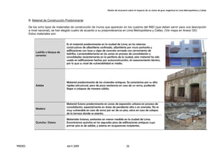 Diseño de escenario sobre el impacto de un sismo de gran magnitud en Lima Metropolitana y Callao
PREDES Abril 2009 26
B. Material de Construcción Predominante
De los ocho tipos de materiales de construcción de muros que aparecen en los cuadros del INEI (que deben servir para una descripción
a nivel nacional), se han elegido cuatro de acuerdo a su preponderancia en Lima Metropolitana y Callao. (Ver mapa en Anexo G5)
Estos materiales son:
Ladrillo o bloque de
cemento
Es el material predominante en la ciudad de Lima, en los sistemas
constructivos de albañilería confinada, albañilería por muro portante y
edificaciones con losas y vigas de concreto armado con cerramiento de
ladrillos. Lamentablemente en las zonas en proceso de consolidación o
consolidadas recientemente en la periferia de la ciudad, este material ha sido
usado en edificaciones hechas por autoconstrucción, sin asesoramiento técnico,
por lo que su nivel de vulnerabilidad es medio.
Adobe
Material predominante de las viviendas antiguas. Se caracteriza por su alta
rigidez estructural, pero de poca resistencia en caso de un sismo, pudiendo
llegar a colapsar de manera súbita.
Madera
Material liviano predominante en zonas de expansión urbana en proceso de
consolidación, especialmente en áreas de pendiente alta o en arenales. No es
muy vulnerable en caso de sismo por ser de un piso, salvo en caso de colapso
de la terraza donde se asienta.
Quincha / Estera
Materiales livianos, existentes en menor medida en la ciudad de Lima.
Encontramos quincha en los segundos pisos de edificaciones antiguas cuyo
primer piso es de adobe, y esteras en ocupaciones incipientes.
 