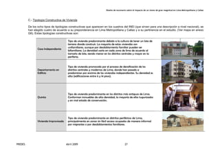 Diseño de escenario sobre el impacto de un sismo de gran magnitud en Lima Metropolitana y Callao
PREDES Abril 2009 27
C.- Tipología Constructiva de Vivienda
De los ocho tipos de tipologías constructivas que aparecen en los cuadros del INEI (que sirven para una descripción a nivel nacional), se
han elegido cuatro de acuerdo a su preponderancia en Lima Metropolitana y Callao y a su pertinencia en el estudio. (Ver mapa en anexo
G6). Estas tipologías constructivas son:
Casa Independiente
Tipo de vivienda predominante debido a la cultura de tener un lote de
terreno donde construir. La mayoría de estas viviendas son
unifamiliares, aunque por desdoblamiento familiar pueden ser
bifamiliares. La densidad varía en cada zona de lima de acuerdo al
tamaño de lote, siendo menor en los distritos centrales y mayor en la
periferia.
Departamento en
Edificio
Tipo de vivienda promovido por el proceso de densificación de los
distritos centrales y modernos de Lima, donde han pasado a
predominar por encima de las viviendas independientes. Su densidad es
alta (edificaciones entre 6 y 14 pisos).
Quinta
Tipo de vivienda predominante en los distritos más antiguos de Lima.
Conforman inmuebles de alta densidad, la mayoría de ellos tugurizados
y en mal estado de conservación.
Vivienda Improvisada
Tipo de vivienda predominante en distritos periféricos de Lima,
principalmente en zonas sin fácil acceso ocupados de manera informal
por migrantes o por desdoblamientos familiares.
 