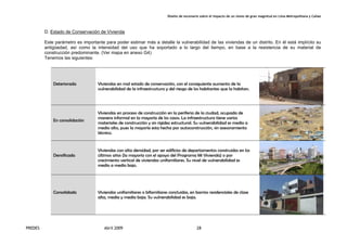 Diseño de escenario sobre el impacto de un sismo de gran magnitud en Lima Metropolitana y Callao
PREDES Abril 2009 28
D. Estado de Conservación de Vivienda
Este parámetro es importante para poder estimar más a detalle la vulnerabilidad de las viviendas de un distrito. En él está implícito su
antigüedad, así como la intensidad del uso que ha soportado a lo largo del tiempo, en base a la resistencia de su material de
construcción predominante. (Ver mapa en anexo G4)
Tenemos las siguientes:
Deteriorada Viviendas en mal estado de conservación, con el consiguiente aumento de la
vulnerabilidad de la infraestructura y del riesgo de los habitantes que la habitan.
En consolidación
Viviendas en proceso de construcción en la periferia de la ciudad, ocupada de
manera informal en la mayoría de los casos. La infraestructura tiene varios
materiales de construcción y sin rigidez estructural. Su vulnerabilidad es medio a
medio alto, pues la mayoría esta hecha por autoconstrucción, sin asesoramiento
técnico.
Densificada
Viviendas con alta densidad, por ser edificios de departamentos construidos en los
últimos años (la mayoría con el apoyo del Programa Mi Vivienda) o por
crecimiento vertical de viviendas unifamiliares. Su nivel de vulnerabilidad es
medio a medio bajo.
Consolidada Viviendas unifamiliares o bifamiliares concluidas, en barrios residenciales de clase
alta, media y media baja. Su vulnerabilidad es baja.
 