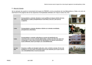 Diseño de escenario sobre el impacto de un sismo de gran magnitud en Lima Metropolitana y Callao
PREDES Abril 2009 29
E.- Altura de Vivienda
Se ha estimado de acuerdo al conocimiento del equipo de PREDES y de los consultores de Lima Metropolitana y Callao, así como de
información de las páginas web de las respectivas municipalidades distritales (Ver mapa en anexo G3). Son:
1 piso
Correspondiente a viviendas ubicadas en zonas periféricas de algunos distritos de Lima
Metropolitana y Callao, principalmente en Lima Norte, Lima Sur y San Juan de
Lurigancho.
2 pisos Correspondiente a viviendas ubicadas en distritos con viviendas consolidadas,
principalmente unifamiliares.
3 pisos
Correspondiente a viviendas unifamiliares en proceso de densificación por
autoconstrucción, así como viviendas deterioradas y antiguas (la altura de cada nivel
corresponde a 1.5 de la altura actual), Esta densificación con sistemas constructivos y
accesos deficientes, hacen que tengan una vulnerabilidad alta.
4 ó más
pisos
Viviendas en edificios de densidad media alta y alta, en distritos centrales. No han sido
probados en un sismo severo. El principal acceso es por ascensores, por lo que se asume
una vulnerabilidad alta en caso de evacuación.
 