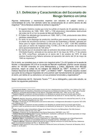 Diseño de escenario sobre el impacto de un sismo de gran magnitud en Lima Metropolitana y Callao
PREDES Abril 2009 37
3.1. Definición y Características del Escenario de
Riesgo Sísmico en Lima
Algunas instituciones y reconocidos expertos con estudios en peligro sísmico y
vulnerabilidad de Lima, han alertado sobre las consecuencias de un sismo severo de alta
magnitud.24
De la literatura existente se extrae lo siguiente:25
1. El registro histórico revela que Lima ha sufrido el impacto de 43 grandes sismos, y
los terremotos de 1586, 1655, 1687 y 1746 alcanzaron intensidades destructivas
del orden de IX a X en la escala de Mercalli Modificada.26
2. El Callao fue afectado por tsunamis en 1586, 1687 y 1746, produciendo éste último
pérdidas catastróficas.27
3. En tanto no se disponga de predicción científica para eventos sísmicos, se emplea
el criterio de recurrencia sísmica. La fórmula de Gutemberg y Richter, aplicada por
Deza para la región sismotectónica de Lima (Log N = 5,63 - 0,85 Mb) establece
que para un sismo de magnitud entre 7,8 Mb y 8,5 Mb el periodo de recurrencia
sería aproximadamente de 100 años.28
4. Se reporta que en el presente siglo se activaron dos áreas sísmicas vecinas a Lima:
Chimbote-Huacho: activada en los sismos del 31 de mayo de 1970 y 17 de octubre
de 1974; Lima-Pisco: activada en el sismo del 3 de octubre de 1974. El área
sísmica Huacho-Lima faltaría activarse (el epicentro del sismo del 24 de mayo de
1940 es impreciso).29
Por lo tanto, se considera que un sismo con magnitud entre 7,5 a 8,0 grados en la escala de
Richter, e intensidades VII a IX en la escala de Mercalli modificada, podrían causar severos
daños en 187.000 viviendas en Lima Metropolitana y Callao, afectando unas 800.000
personas, según se coteja de los trabajos del INADUR en 198330
, Kuroiwa en 197731
,
Instituto Nacional de Defensa Civil 199432
y el INDECI 199933
. Recientes estudios revelan
que parte de los antiguos hospitales de Lima podrían salir transitoriamente de operación tras
el sismo, por daños en su estructura o en sus procesos funcionales y organizativos34
.
Según referencias del Dr. Hernando Tavera 35 36
, de su bibliografía y para este estudio, se
tienen los siguientes parámetros:
24
Especialmente Ocola L. Notas sobre el peligro sísmico de Lima y departamentos el sur del Perú. Lima: Defensa Civil; 1997.
25
Morales N. Impacto de Desastres y Situaciones de Emergencia en el Ámbito de la Salud en el Perú. Anales de la Facultad
de Medicina, Universidad Nacional Mayor de San Marcos. Copyright© 2000 ISSN 1025 – 5583. Vol. 62, Nº2 - 2001
26
Tavera H, Heras H. Localización de áreas probables a ser afectadas por grandes sismos en el borde oeste de Perú:
Estimación a partir de periodos de retorno local basado en la distribución de valores de “b”. Bol Soc Geol Peru. 2002; 93: 63-
71.
27
Silgado E. Magnitud, frecuencia, período de retorno de terremotos y riesgos sísmicos en la costa del Perú entre 9º y 13º de
latitud sur. Lima: Sociedad Geográfica de Lima; 1975.
28
Kuroiwa J. Protección de Lima Metropolitana ante sismos destructivos: investigaciones efectuadas en el periodo 1973-1976.
Lima. Defensa Civil; 1977.
29
Tavera H, Heras H. Localización de áreas probables a ser afectadas por grandes sismos en el borde oeste de Perú:
Estimación a partir de periodos de retorno local basado en la distribución de valores de “b”. Bol Soc Geol Peru. 2002; 93: 63-
71.
30
Inadur. Diagnóstico sobre Vulnerabilidad y Riesgo de las Áreas Críticas de Lima Metropolitana, Plan Alfa Centauro.
Ministerio de Vivienda, Defensa Civil. Lima, 1983.
31
Kuroiwa J. Protección de Lima Metropolitana ante Sismos Destructivos. UNI/CNDC. Lima, 1977.
32
Instituto Nacional de Defensa Civil. Proyecto "Identificación, localización y calificación de viviendas tugurizadas con riesgo
de colapso en Lima Cercado". INDECI. Lima, 1994.
33
Instituto Nacional de Defensa Civil. Plan Wiracocha. INDECI. Lima, 1999.
34
Morales N, Sato J. Vulnerabilidad Funcional y Organizativa. En: Organización Panamericana de la Salud/Organización
Mundial de la Salud. Análisis de la Vulnerabilidad Sísmica en Hospitales del Perú. OPS/OMS. Lima, 1997.
35
Tavera H y Bernal I. Distribución espacial de áreas de ruptura y lagunas sísmicas en el borde oeste del Perú. Referencia:
Boletín de la Sociedad Geológica del Perú, V. 98, 85-96 (2004)
36
Tavera H. Peligro sísmico en Lima y el país. Referencia: Revista del Centro de Estudios y Prevención de Desastres, Año 8,
Número 14, 30-35 (2001).
 