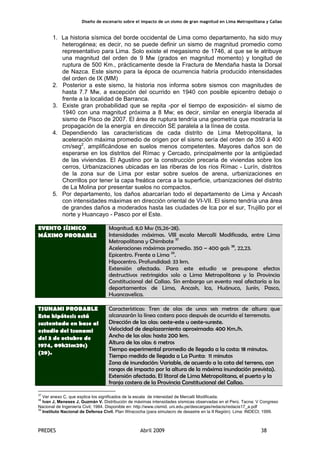 Diseño de escenario sobre el impacto de un sismo de gran magnitud en Lima Metropolitana y Callao
PREDES Abril 2009 38
1. La historia sísmica del borde occidental de Lima como departamento, ha sido muy
heterogénea; es decir, no se puede definir un sismo de magnitud promedio como
representativo para Lima. Solo existe el megasismo de 1746, al que se le atribuye
una magnitud del orden de 9 Mw (grados en magnitud momento) y longitud de
ruptura de 500 Km., prácticamente desde la Fractura de Mendaña hasta la Dorsal
de Nazca. Este sismo para la época de ocurrencia habría producido intensidades
del orden de IX (MM)
2. Posterior a este sismo, la historia nos informa sobre sismos con magnitudes de
hasta 7.7 Mw, a excepción del ocurrido en 1940 con posible epicentro debajo o
frente a la localidad de Barranca.
3. Existe gran probabilidad que se repita -por el tiempo de exposición- el sismo de
1940 con una magnitud próxima a 8 Mw; es decir, similar en energía liberada al
sismo de Pisco de 2007. El área de ruptura tendría una geometría que mostraría la
propagación de la energía en dirección SE paralela a la línea de costa.
4. Dependiendo las características de cada distrito de Lima Metropolitana, la
aceleración máxima promedio de origen por el sismo sería del orden de 350 á 400
cm/seg2
, amplificándose en suelos menos competentes. Mayores daños son de
esperarse en los distritos del Rímac y Cercado, principalmente por la antigüedad
de las viviendas. El Agustino por la construcción precaria de viviendas sobre los
cerros, Urbanizaciones ubicadas en las riberas de los ríos Rímac - Lurín, distritos
de la zona sur de Lima por estar sobre suelos de arena, urbanizaciones en
Chorrillos por tener la capa freática cerca a la superficie, urbanizaciones del distrito
de La Molina por presentar suelos no compactos.
5. Por departamento, los daños abarcarían todo el departamento de Lima y Ancash
con intensidades máximas en dirección oriental de VI-VII. El sismo tendría una área
de grandes daños a moderados hasta las ciudades de Ica por el sur, Trujillo por el
norte y Huancayo - Pasco por el Este.
Magnitud. 8,0 Mw (15,26-28).
Intensidades máximas. VIII escala Mercalli Modificada, entre Lima
Metropolitana y Chimbote 37
Aceleraciones máximas promedio. 350 – 400 gals 38
, 22,23.
Epicentro. Frente a Lima 39
.
Hipocentro. Profundidad: 33 km.
EVENTO SÍSMICO
MÁXIMO PROBABLE
Extensión afectada. Para este estudio se presupone efectos
destructivos restringidos solo a Lima Metropolitana y la Provincia
Constitucional del Callao. Sin embargo un evento real afectaría a los
departamentos de Lima, Ancash, Ica, Huánuco, Junín, Pasco,
Huancavelica.
Características: Tren de olas de unos seis metros de altura que
alcanzarán la línea costera poco después de ocurrido el terremoto.
Dirección de las olas: oeste-este u oeste-sureste.
Velocidad de desplazamiento aproximada: 400 Km./h.
Ancho de las olas: hasta 200 km.
Altura de las olas: 6 metros
Tiempo experimental promedio de llegada a la costa: 18 minutos.
Tiempo medido de llegada a La Punta: 11 minutos
Zona de inundación: Variable, de acuerdo a la cota del terreno, con
rangos de impacto por la altura de la máxima inundación prevista).
TSUNAMI PROBABLE
Esta hipótesis está
sustentada en base al
estudio del tsunami
del 3 de octubre de
1974, 09h21m29s)
(29).
Extensión afectada. El litoral de Lima Metropolitana, el puerto y la
franja costera de la Provincia Constitucional del Callao.
37
Ver anexo C, que explica los significados de la escala de intensidad de Mercalli Modificada.
38
lvan J, Meneses J, Guzmán V. Distribución de máximas intensidades sísmicas observadas en el Perú. Tacna: V Congreso
Nacional de Ingeniería Civil; 1984. Disponible en: http://www.cismid. uni.edu.pe/descargas/redacis/redacis17_a.pdf
39
Instituto Nacional de Defensa Civil. Plan Wiracocha (para simulacro de desastre en la II Región). Lima: INDECI; 1999.
 