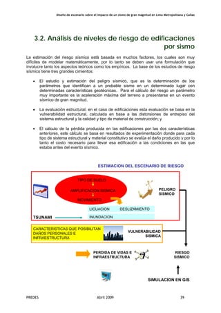 Diseño de escenario sobre el impacto de un sismo de gran magnitud en Lima Metropolitana y Callao
PREDES Abril 2009 39
3.2. Análisis de niveles de riesgo de edificaciones
por sismo
La estimación del riesgo sísmico está basada en muchos factores, los cuales son muy
difíciles de modelar matemáticamente, por lo tanto se deben usar una formulación que
involucre tanto los aspectos teóricos como los empíricos. La base de los estudios de riesgo
sísmico tiene tres grandes cimientos:
• El estudio y estimación del peligro sísmico, que es la determinación de los
parámetros que identifican a un probable sismo en un determinado lugar con
determinadas características geotécnicas. Para el cálculo del riesgo un parámetro
muy importante es la aceleración máxima del terreno a presentarse en un evento
sísmico de gran magnitud.
• La evaluación estructural, en el caso de edificaciones esta evaluación se basa en la
vulnerabilidad estructural, calculada en base a las distorsiones de entrepiso del
sistema estructural y la calidad y tipo de material de construcción; y
• El cálculo de la pérdida producida en las edificaciones por las dos características
anteriores, este cálculo se basa en resultados de experimentación donde para cada
tipo de sistema estructural y material constitutivo se evalúa el daño producido y por lo
tanto el costo necesario para llevar esa edificación a las condiciones en las que
estaba antes del evento sísmico.
ESTIMACION DEL ESCENARIO DE RIESGO
SIMULACION EN GIS
ESCENARIO
SISMO
MOVIMIENTO
TIPO DE SUELO
AMPLIFICACION SISMICA
LICUACION DESLIZAMIENTO
PELIGRO
SISMICO
CARACTERISTICAS QUE POSIBILITAN
DAÑOS PERSONALES E
INFRAESTRUCTURA
VULNERABILIDAD
SISMICA
TSUNAMI INUNDACION
RIESGO
SISMICO
PERDIDA DE VIDAS E
INFRAESTRUCTURA
 