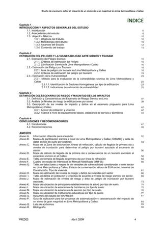 Diseño de escenario sobre el impacto de un sismo de gran magnitud en Lima Metropolitana y Callao
PREDES Abril 2009 4
ÍNDICE
Capitulo 1
INTRODUCCIÓN Y ASPECTOS GENERALES DEL ESTUDIO
1.1. Introducción 6
1.2. Antecedentes del estudio 8
1.3. Aspectos Básicos 10
1.3.1. Objetivos del Estudio 10
1.3.2. Metodología del Estudio 10
1.3.3. Alcances del Estudio 12
1.3.4. Contenido del trabajo 13
Capitulo 2
ESTIMACIÓN DEL PELIGRO Y LA VULNERABILIDAD ANTE SISMOS Y TSUNAMI
2.1. Estimación del Peligro Sísmico 15
2.1.1. Criterios de estimación del Peligro 15
2.1.2. Zonificación Sísmica de Lima Metropolitana y Callao 16
2.2.- Estimación del Peligro por Tsunami 18
2.2.1. Área de peligro por tsunami en Lima Metropolitana y Callao 18
2.2.2. Criterios de estimación del peligro por tsunami 19
2.3.- Estimación de la Vulnerabilidad 23
2.3.1. Método para la evaluación de la vulnerabilidad sísmica de Lima Metropolitana y
Callao 23
2.3.1.1. Identificación de Sectores Homogéneos por tipo de edificación 23
2.3.1.2. Indicadores de estimación de vulnerabilidad. 25
Capitulo 3
ESTIMACIÓN DEL ESCENARIO DE RIESGO Y MAGNITUD DE LOS IMPACTOS
3.1. Definición y Características del Escenario de Riesgo Sísmico en Lima 37
3.2. Análisis de Niveles de riesgo de edificaciones por sismo 39
3.3. Descripción de los niveles de impacto y daños en el escenario propuesto para Lima
Metropolitana y Callao 42
3.3.1. A nivel de población y vivienda 42
3.3.2. Avance a nivel de equipamiento básico, estaciones de servicio y bomberos 44
Capitulo 4
CONCLUSIONES Y RECOMENDACIONES
4.1. Conclusiones 47
4.2. Recomendaciones 49
ANEXOS
Anexo A. Información obtenida para el estudio 52
Anexo B. Mapas de zonificación sísmica a nivel de Lima Metropolitana y Callao (CISMID) y tabla de
datos de tipo de suelo por sectores 53
Anexo C. Mapa de la Zona de disturbación, líneas de refracción, cálculo de llegada de primera ola y
niveles de inundación para determinar el peligro por tsunami asociado al escenario de
sismo. 56
Anexo D. Mapa de cálculo de llegada de la primera ola a consecuencia de un tsunami asociado al
escenario sísmico en el Callao 58
Anexo E. Tabla de tiempos de llegada de primera ola por línea de refracción 59
Anexo F. Cuadro de escala de Intensidad de Mercalli Modificada (MM-56) 60
Anexo G. Tabla de datos base y mapas de de variables de vulnerabilidad consideradas a nivel sector
en Lima Metropolitana y Callao: Estado de conservación, Altura de Edificación, Material de
Construcción, Tipo de vivienda. 61
Anexo H. Mapa de estimación de niveles de riesgo y daños de viviendas por sector 68
Anexo I. Tabla de daños en población y viviendas de acuerdo a niveles de riesgo sísmico por sector. 69
Anexo J. Mapa de estimación de niveles de riesgo y área de peligro de inundación por tsunami
asociado. 73
Anexo K. Mapa de ubicación de principales establecimientos de salud, por tipo de suelo. 74
Anexo L. Mapa de ubicación de estaciones de bomberos por tipo de suelo. 75
Anexo M. Mapa de ubicación de estaciones de servicio por tipo de suelo. 76
Anexo N. Mapa de ubicación de instituciones educativas por tipo de suelo. 77
Anexo O. Resumen del estudio de WAPMEER 81
Anexo P. Guía de Aplicación para los procesos de automatización y caracterización del impacto de
un sismo de gran magnitud en Lima Metropolitana y Callao. 83
Anexo Q. Lista de acrónimos 93
Anexo R. Bibliografía 94
 