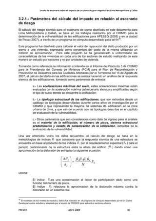 Diseño de escenario sobre el impacto de un sismo de gran magnitud en Lima Metropolitana y Callao
PREDES Abril 2009 40
3.2.1.- Parámetros del cálculo del impacto en relación al escenario
de riesgo
El cálculo del riesgo sísmico para el escenario de sismo diseñado en este documento para
Lima Metropolitana y Callao, se basa en los trabajos realizados por el CISMID para la
determinación de la vulnerabilidad de las edificaciones para APESEG (2005) y en la ciudad
de Pisco (2007), a través de un programa de cómputo desarrollado para tal fin40
.
Este programa fue diseñado para calcular el valor de reparación del daño producido por un
sismo a una vivienda, expresado como porcentaje del costo de la misma utilizando un
método de aproximación. Para este proyecto se ha generalizado o uniformizado las
características de las viviendas en cada uno de los sectores de estudio realizando de esta
manera un estudio por sectores y no por unidades de vivienda.
Tomando como referencia la información contenida en el Informe del Producto 5 de CISMID
para la Presidencia del Consejo de Ministros (PCM) para el Plan de Reconstrucción y
Prevención de Desastres para las Ciudades Afectadas por el Terremoto del 15 de Agosto de
2007, el cálculo del daño en las edificaciones se realiza haciendo un análisis de la respuesta
sísmica de las edificaciones, tomando como parámetros de entrada:
a.- Las aceleraciones máximas del suelo, estas aceleraciones máximas están
evaluadas con la aceleración máxima del escenario sísmico y amplificadas según
el tipo de suelo donde se encuentre la edificación;
b.- La tipología estructural de las edificaciones, que son extraídas desde un
catálogo de tipologías desarrolladas durante varios años de investigación por el
CISMID y que representan la mayoría de sistemas de edificación en la zona
urbana de Lima, y que van de acuerdo con las tipologías descritas en el capítulo
de evaluación de la vulnerabilidad.
c.- Otros parámetros que son considerados como dato de ingreso para el análisis
es el material de la edificación, el número de pisos, sistema estructural
predominante y estado de conservación de la edificación, extraídos de la
evaluación de la vulnerabilidad.
Una vez obtenidos todos los datos requeridos, el cálculo del riesgo se basa en la
metodologías de índices que considera que la respuesta sísmica de una estructura se
encuentra en base al producto de los índices por el desplazamiento espectral ( ) para el
periodo predominante de la estructura entre la altura del edificio ( ) dando como una
aproximación de la distorsión de entrepiso la siguiente ecuación:
d
j
j
S
Hh
4321 ββββδ
=
⎟
⎟
⎠
⎞
⎜
⎜
⎝
⎛ Δ
Donde:
El índice es una aproximación al factor de participación dado como una
función del número de pisos.
El índice relaciona la aproximación de la distorsión máxima contra la
distorsión en un sistema real.
40
El modelado de los niveles de impacto y daños fue realizado en el programa de cómputo desarrollado por el Dr. Carlos
Zavala para estos estudios y adaptado por el equipo de PREDES para aplicarlo a sectores urbanos
 