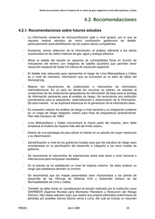 Diseño de escenario sobre el impacto de un sismo de gran magnitud en Lima Metropolitana y Callao
PREDES Abril 2009 49
4.2. Recomendaciones
4.2.1. Recomendaciones sobre futuros estudios
- La información existente de microzonificación está a nivel grueso, por lo que se
requiere realizar estudios de micro zonificación geotécnica de detalle,
particularmente para identificación de los suelos menos competentes.
- Incorporar, previa obtención de la información, el análisis referente a los daños
ocasionados en las redes matrices de gas, agua y energía eléctrica.
- Afinar el detalle del estudio en aspectos de vulnerabilidad física en función de
indicadores del terreno con imágenes de satélite Quickbird que permiten tener
resolución espacial de hasta 0.6 metros de resolución espectral.
- El detalle más adecuado para representar el riesgo de Lima Metropolitana y Callao
es a nivel de manzana, información que se encuentra en la base de datos del
Osinergming.
- Mejorar los mecanismos de colaboración e intercambio de información
interinstitucional. En un país en donde los recursos no sobran, se requiere el
compromiso de las instituciones generadoras de información de base para la entrega
de información pertinente para el análisis de riesgo. Se recomienda una institución
coordinadora para la adquisición, sistematización y diseminación de la información.
De esta manera, no se duplicará esfuerzos en la generación de la información base.
- Es necesario realizar los análisis de riesgo a nivel sectorial y su integración posterior
en un mapa de riesgo integrado urbano para fines de preparativos (antecendente:
Plan Alfa Centauro de 1980)
- Lima Metropolitana y Callao concentrará la mayor parte del impacto, pero debe
ampliarse el análisis de impacto más allá del límite urbano.
- Diseño de una estrategia de para elevar el interés en un estudio de mayor resolución
y su diseminación.
- Sensibilización a nivel de los gobiernos locales para que los estudios de riesgo sean
considerados en la planificación del desarrollo e integrarlo a los otros niveles de
gobierno.
- Se recomienda el intercambio de experiencias sobre este tema a nivel nacional e
internacional para enriquecer resultados.
- En el estudio se ha establecido un nivel de impacto máximo. Se debe analizar un
rango que establezca también un mínimo.
- Se recomienda que los mapas presentados sean incorporados a los planes de
desarrollo de las Oficinas de Defensa Civil y Desarrollo Urbano de las
Municipalidades de Lima y Callao.
- También se debe tomar en consideración el estudio realizado por la institución suiza
WAPMEER (Agencia Mundial para Monitoreo Planetario y Reducción del Riesgo
Sísmico, http://www.wapmerr.org/) que realizó sus propios estimados preliminares de
pérdidas por posibles sismos futuros cerca a Lima, del cual se incluye un resumen
 