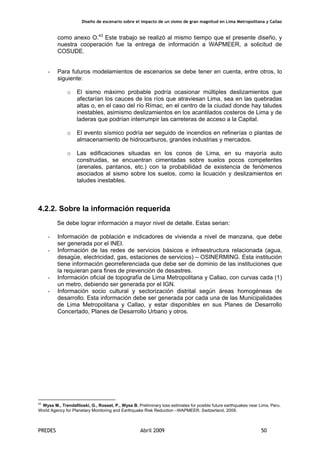Diseño de escenario sobre el impacto de un sismo de gran magnitud en Lima Metropolitana y Callao
PREDES Abril 2009 50
como anexo O.43
Este trabajo se realizó al mismo tiempo que el presente diseño, y
nuestra cooperación fue la entrega de información a WAPMEER, a solicitud de
COSUDE.
- Para futuros modelamientos de escenarios se debe tener en cuenta, entre otros, lo
siguiente:
o El sismo máximo probable podría ocasionar múltiples deslizamientos que
afectarían los cauces de los ríos que atraviesan Lima, sea en las quebradas
altas o, en el caso del río Rímac, en el centro de la ciudad donde hay taludes
inestables, asimismo deslizamientos en los acantilados costeros de Lima y de
laderas que podrían interrumpir las carreteras de acceso a la Capital.
o El evento sísmico podría ser seguido de incendios en refinerías o plantas de
almacenamiento de hidrocarburos, grandes industrias y mercados.
o Las edificaciones situadas en los conos de Lima, en su mayoría auto
construidas, se encuentran cimentadas sobre suelos pocos competentes
(arenales, pantanos, etc.) con la probabilidad de existencia de fenómenos
asociados al sismo sobre los suelos, como la licuación y deslizamientos en
taludes inestables.
4.2.2. Sobre la información requerida
Se debe lograr información a mayor nivel de detalle. Estas serian:
- Información de población e indicadores de vivienda a nivel de manzana, que debe
ser generada por el INEI.
- Información de las redes de servicios básicos e infraestructura relacionada (agua,
desagüe, electricidad, gas, estaciones de servicios) – OSINERMING. Esta institución
tiene información georreferenciada que debe ser de dominio de las instituciones que
la requieran para fines de prevención de desastres.
- Información oficial de topografía de Lima Metropolitana y Callao, con curvas cada (1)
un metro, debiendo ser generada por el IGN.
- Información socio cultural y sectorización distrital según áreas homogéneas de
desarrollo. Esta información debe ser generada por cada una de las Municipalidades
de Lima Metropolitana y Callao, y estar disponibles en sus Planes de Desarrollo
Concertado, Planes de Desarrollo Urbano y otros.
43
Wyss M., Trendafiloski, G., Rosset, P., Wyss B. Preliminary loss estimates for posible future earthquakes near Lima, Peru.
World Agency for Planetary Monitoring and Earthquake Risk Reduction –WAPMEER. Switzerland, 2009.
 