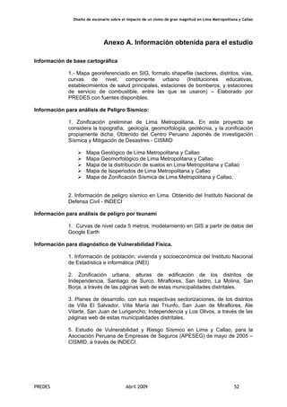 Diseño de escenario sobre el impacto de un sismo de gran magnitud en Lima Metropolitana y Callao
PREDES Abril 2009 52
Anexo A. Información obtenida para el estudio
Información de base cartográfica
1.- Mapa georeferenciado en SIG, formato shapefile (sectores, distritos, vías,
curvas de nivel, componente urbano (Instituciones educativas,
establecimientos de salud principales, estaciones de bomberos, y estaciones
de servicio de combustible, entre las que se usaron) – Elaborado por
PREDES con fuentes disponibles.
Información para análisis de Peligro Sísmico:
1. Zonificación preliminar de Lima Metropolitana. En este proyecto se
considera la topografía, geología, geomorfología, geotécnia, y la zonificación
propiamente dicha. Obtenido del Centro Peruano Japonés de investigación
Sísmica y Mitigación de Desastres - CISMID
Mapa Geológico de Lima Metropolitana y Callao
Mapa Geomorfológico de Lima Metropolitana y Callao
Mapa de la distribución de suelos en Lima Metropolitana y Callao
Mapa de Isoperiodos de Lima Metropolitana y Callao
Mapa de Zonificación Sísmica de Lima Metropolitana y Callao.
2. Información de peligro sísmico en Lima. Obtenido del Instituto Nacional de
Defensa Civil - INDECI
Información para análisis de peligro por tsunami
1. Curvas de nivel cada 5 metros, modelamiento en GIS a partir de datos del
Google Earth
Información para diagnóstico de Vulnerabilidad Física.
1. Información de población, vivienda y socioeconómica del Instituto Nacional
de Estadística e informática (INEI)
2. Zonificación urbana, alturas de edificación de los distritos de
Independencia, Santiago de Surco, Miraflores, San Isidro, La Molina, San
Borja, a través de las páginas web de estas municipalidades distritales.
3. Planes de desarrollo, con sus respectivas sectorizaciones, de los distritos
de Villa El Salvador, Villa María del Triunfo, San Juan de Miraflores, Ate
Vitarte, San Juan de Lurigancho, Independencia y Los Olivos, a través de las
páginas web de estas municipalidades distritales.
5. Estudio de Vulnerabilidad y Riesgo Sísmico en Lima y Callao, para la
Asociación Peruana de Empresas de Seguros (APESEG) de mayo de 2005 –
CISMID, a través de INDECI.
 