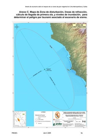 Diseño de escenario sobre el impacto de un sismo de gran magnitud en Lima Metropolitana y Callao
PREDES Abril 2009 56
Anexo C. Mapa de Zona de disturbación, líneas de refracción,
cálculo de llegada de primera ola, y niveles de inundación, para
determinar el peligro por tsunami asociado al escenario de sismo.
 