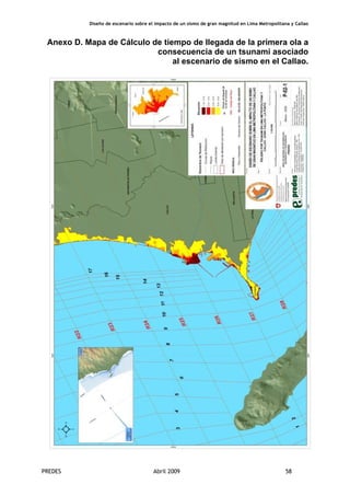 Diseño de escenario sobre el impacto de un sismo de gran magnitud en Lima Metropolitana y Callao
PREDES Abril 2009 58
Anexo D. Mapa de Cálculo de tiempo de llegada de la primera ola a
consecuencia de un tsunami asociado
al escenario de sismo en el Callao.
 