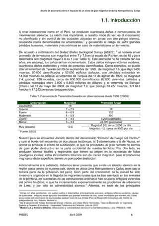 Diseño de escenario sobre el impacto de un sismo de gran magnitud en Lima Metropolitana y Callao
PREDES Abril 2009 6
1.1. Introducción
A nivel internacional como en el Perú, se producen cuantiosos daños a consecuencia de
movimientos sísmicos. La razón más importante, a nuestro modo de ver, es el crecimiento
no planificado y sin control de las ciudades ubicadas en zonas con alto peligro sísmico,
ocupando zonas denominadas no urbanizables,1
y generando el riesgo de sufrir grandes
pérdidas humanas, materiales y económicas en caso de materializarse un terremoto.
De acuerdo a información del United States Geological Survey (USGS), 2
el número anual
promedio de terremotos con magnitud entre 7 y 7.9 en la escala de Richter, es de 18 y para
terremotos con magnitud mayor a 8 es 1 (ver Tabla 1). Este promedio no ha variado con los
años, sin embargo, los daños se han incrementado. Estos daños incluyen victimas mortales,
cuantiosos daños materiales y miles de personas damnificadas. Como ejemplos, se puede
citar el terremoto de Taiwán del 20 de septiembre de 1999, de magnitud 7.6, que dejó 2400
muertos, 50.000 damnificados y 53.000 edificios dañados, con pérdidas estimadas en
14.000 millones de dólares; el terremoto de Turquía del 17 de agosto de 1999, de magnitud
7.4, produjo 830 muertos, cerca de 600.000 damnificados 82.000 viviendas dañadas y
pérdidas estimadas entre 3.000 y 6.500 millones de dólares; y el terremoto de Sichuan
(China) del 12 de mayo del 2008, de magnitud 7.9, que produjo 69.227 muertos, 374.643
heridos y 17.923 personas desaparecidas.
Tabla 1. Frecuencia de Terremotos basados en observaciones desde 1900 (USGS)
Descripción Magnitud Promedio Anual
Destructivo >8 1
Grande 7 – 7.9 18
Fuerte 6 – 6.9 120
Moderado 5 – 5.9 800
Ligero 4 – 4.9 6.200 (estimado)
Menor 3 – 3.9 49.000 (estimado)
Magnitud 2-3: cerca 1.000 por día
Muy pequeño <3.0
Magnitud 1-2: cerca de 8000 por día
Fuente: USGS
Nuestro país se encuentra ubicado dentro del denominado “Cinturón de Fuego del Pacífico”
y casi al borde del encuentro de dos placas tectónicas, la Sudamericana y la de Nazca, en
donde se produce el efecto de subducción, el que ha provocado un gran número de sismos
de gran poder destructivo en la parte occidental de nuestro territorio. Por otro lado, se
producen sismos locales y regionales que tienen su origen en la existencia de fallas
geológicas locales; estos movimientos telúricos son de menor magnitud, pero al producirse
muy cerca de la superficie, tienen un gran poder destructor.
Adicionalmente a lo señalado, debemos tener presente que existe un silencio sísmico en la
región costa centro de nuestro país, donde se ubica Lima Metropolitana y Callao (con casi la
tercera parte de la población del país). Gran parte del crecimiento de la ciudad ha sido
invasivo y originado en la llegada de migrantes rurales que se han asentado en los arenales
de la periferia, en quebradas de las estribaciones andinas o han ocupado antiguas viviendas
del centro histórico, lo que ha incrementado exponencialmente los problemas de urbanismo
de Lima, y con ello su vulnerabilidad sísmica.3
Además, es sede de las principales
1
Zonas con altas pendientes, con suelos sueltos o deleznables, principalmente arenosos, antiguos rellenos sanitarios, cauces
de quebradas, antiguas zonas agrícolas inundables por grandes avenidas de ríos, zonas inundables por tsunami, etc. Estas
zonas antes del crecimiento de las ciudades estaban fuera de sus limites (Plan de Desarrollo Concertado del Distrito de
Independencia, Arq. Roberto Medina M)
2
De: Evaluación del Riesgo Sísmico en Zonas Urbanas, por Ulises Mena Hernandez, Tesis de Doctorado en Ingenieria
Sismica y Dinamica Estructural. Universidad Politécnica de Cataluña. Julio de 2002.
3
Maskrey A. y Romero Gilberto. Urbanización y vulnerabilidad sísmica en Lima Metropolitana. Lima: PREDES; 1986.
 