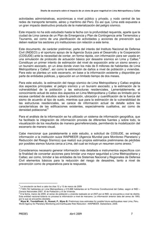 Diseño de escenario sobre el impacto de un sismo de gran magnitud en Lima Metropolitana y Callao
PREDES Abril 2009 7
actividades administrativas, económicas a nivel público y privado, y nodo central de las
redes de transporte terrestre, aéreo y marítimo del Perú. Es así que, Lima está expuesta a
un gran impacto destructivo producto de la materialización del peligro sísmico.
Este impacto no ha sido estudiado hasta la fecha con la profundidad requerida, aparte que la
ciudad de Lima carece de un Plan de Emergencia y Plan de Contingencia ante Terremotos y
Tsunamis, así como de una planificación de actividades y acciones de prevención que
deben realizar los sectores y/o instituciones con relación a este tema.
Este documento, de carácter preliminar, parte del interés del Instituto Nacional de Defensa
Civil (INDECI) y el oportuno apoyo de la Agencia Suiza para el Desarrollo y la Cooperación
(COSUDE) ante la necesidad de contar, en forma rápida, con información para ser usada en
una simulación de protocolo de actuación básico por desastre sísmico en Lima y Callao.4
Constituye un primer intento de estimación del nivel de exposición ante un sismo severo y
un tsunami asociado, en un área donde viven los más de 8 millones de habitantes de Lima
Metropolitana y Callao5
, así como la estimación de daños a nivel de población y viviendas.
Para esto se plantea un solo escenario, en base a la información existente y disponible por
parte de entidades públicas, y ejecución en un limitado tiempo de dos meses.
Para este estudio, la estimación del riesgo sísmico de Lima Metropolitana y Callao engloba
dos aspectos principales: el peligro sísmico y un tsunami asociado; y la estimación de la
vulnerabilidad de la población y las estructuras residenciales. Lamentablemente, el
conocimiento actual de estos dos aspectos en Lima Metropolitana y Callao es limitado por la
escasa cantidad de estudios sobre la predicción, ubicación y cuantificación de la fuerza del
sismo de acuerdo al tipo de suelo, mientras que para la estimación de la vulnerabilidad de
las estructuras residenciales, se carece de información actual de detalle sobre las
características de las edificaciones existentes, especialmente cualitativa, así como de
densidad poblacional.6
Para el análisis de la información se ha utilizado un sistema de información geográfica, que
ha facilitado la integración de información provista de diferentes fuentes y sobre todo, la
visualización de los resultados de manera georreferenciada, permitiendo la modelización del
escenario de manera visual.
Cabe mencionar que paralelamente a este estudio, a solicitud de COSUDE, se entregó
información a la institución suiza WAPMEER (Agencia Mundial para Monitoreo Planetario y
Reducción del Riesgo Sísmico) que realizó sus propios estimados preliminares de pérdidas
por posibles sismos futuros cerca a Lima, del cual se incluye un resumen como anexo. 7
Consideramos necesario generar información más detallada e instrumentos específicos con
la finalidad de concertar acciones para brindar una mayor seguridad a Lima Metropolitana y
Callao; así como, brindar a las entidades de los Sistemas Nacional y Regionales de Defensa
Civil elementos básicos para la reducción del riesgo de desastres, tanto a nivel de
prevención como de preparativos para la respuesta.
4
La simulación se llevó a cabo los días 12 y 13 de marzo de 2009
5
7`605,742 habitantes en Lima Metropolitana y 415,888 habitantes en la Provincia Constitucional del Callao, según el INEI –
Censos Nacionales 2007, XI de Población y VI de Vivienda.
6
A la fecha, marzo de 2009, el censo de población y vivienda realizado en el 2007,por el INEI, se encuentra a nivel de distrito.
Esta entidad nacional todavía no procesa la información a nivel de manzana. La información anterior data del censo de 1993,
por lo que se encuentra obsoleta.
7
Wyss M., Trendafiloski, G., Rosset, P., Wyss B. Preliminary loss estimates for posible future earthquakes near Lima, Peru.
World Agency for Planetary Monitoring and Earthquake Risk Reduction –WAPMEER. Switzerland, 2009.
 
