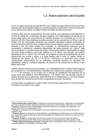 Diseño de escenario sobre el impacto de un sismo de gran magnitud en Lima Metropolitana y Callao
PREDES Abril 2009 8
1.2. Antecedentes del Estudio
Lima y la región central de la costa del Perú han sufrido una larga lista de eventos sísmicos,
que han sido documentados desde la conquista española, ocasionando inmensa destrucción
en los últimos cinco siglos. La Tabla 2 resume los datos de éstos terremotos.
Podemos decir que las características del suelo tendrán una importancia preponderante en
el nivel de daños por un terremoto de gran magnitud. Lima Metropolitana se asienta en su
mayor parte sobre una suave llanura de material aluvional, con pendiente de 4 á 5% en
dirección NE-SO. Éstos depósitos aluviales proceden de las cuencas del río Rímac o del río
Chillón, ríos de pronunciada pendiente que arrastran abundante material erosionado. El
suelo de la zona central de Lima, conglomerado de canto rodado y grava en una matriz limo-
arenosa y con una napa freática muy profunda, es sísmicamente adecuado por su
compacidad y resistencia, mostrando capacidades de carga promedio de 3 kg/cm2
. Más
cerca del litoral, en la parte central del Callao, encontramos estratos superficiales de capas
de arena limosa arcillosa y una napa freática a 2 ó 3 metros, que permiten una presión
admisible de 0,5 á 1 kg/cm2
. Por otro lado, en La Molina el suelo es de sedimentos de limo-
arena-arcilla con gravas y lodos, y la napa freática está a unos 13 metros, siendo la
resistencia del terreno de 0,5 á 1,5 Kg./cm2
. Asimismo, se reconocen como suelos
sísmicamente desfavorables los de sedimentos aluviales arenosos en Chorrillos, los
acantilados costeros y antiguos depósitos de basura en las riberas del río Rímac y San
Martín de Porres.8
Existen diversos estudios sobre el peligro y la vulnerabilidad ante un sismo severo seguido
de un tsunami en Lima Metropolitana, realizados por instituciones y expertos reconocidos. 9
10 11 12 13
Sin embargo, no se cuenta con un estudio de modelación del escenario de un
grave sismo que afectaría Lima Metropolitana y el Callao, que nos permita conocer el
posible impacto que se generaría, especialmente en la infraestructura y servicios básicos,
para adoptar las medidas de prevención y preparación que sean necesarias.
A continuación se presenta un cuadro sobre los terremotos destructivos en el litoral central,
ocurridos en los últimos cinco siglos.
8
Nelson Morales-Soto, Carlos Zavala. Terremotos en el Litoral Central del Perú: ¿Podría ser Lima el escenario
de un futuro desastre? Revista Peruana de Medicina Experimental y Salud Pública. 2008; 25(2): 217, 217-24.
9
Kuroiwa J. Protección de Lima Metropolitana ante sismos destructivos: investigaciones efectuadas en el
periodo 1973-1976. Lima. Defensa Civil; 1977.
10
Kuroiwa J. Protección de Lima Metropolitana ante sismos destructivos. Lima: Universidad Nacional de
Ingeniería; 1997.
11
Tavera H, Heras H. Localización de áreas probables a ser afectadas por grandes sismos en el borde oeste de
Perú: Estimación a partir de periodos de retorno local basado en la distribución de valores de “b”. Bol. Soc. Geol.
Perú. 2002; 93: 63-71.
12
Roque R, Trefogli, C. Actualización del plan de evacuación ante tsunamis en las costas del Callao y
evaluación post-desastre (1995- 1996). [Tesis de Bachiller] Lima: Universidad Nacional de Ingeniería;1996.
13
Instituto Nacional de Desarrollo Urbano. Diagnóstico sobre vulnerabilidad y riesgo de las áreas críticas de
Lima Metropolitana. Lima: Ministerio de Vivienda; 1982.
 
