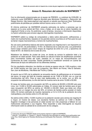 Diseño de escenario sobre el impacto de un sismo de gran magnitud en Lima Metropolitana y Callao
PREDES Abril 2009 81
Anexo O. Resumen del estudio de WAPMEER 44
Con la información proporcionada por el equipo de PREDES, y a solicitud de COSUDE, la
institución suiza WAPMEER (Agencia Mundial para Monitoreo Planetario y Reducción del
Riesgo Sísmico, http://www.wapmerr.org/) ejecutó un estudio que lleva por título “Estimados
preliminares de pérdidas por posibles sismos futuros cerca a Lima – Perú.” 45
El informe preliminar de WAPMEER presenta estimados de daños a personas que se
esperan en la zona central del Perú, Lima y Callao, en el caso de un sismo hipotético de
magnitud 8 frente a Lima. Es preliminar, pues el tiempo, recursos e información disponibles
no fueron suficientes para encarar algunas interrogantes importantes.
WAPMEER calibró su código de computadora y datos sobre atenuación, edificaciones, y
matriz de muertos/heridos, basados en los grandes sismos ocurridos en el Perú para los que
se tienen mapas macrosísmicos y número de muertos/heridos.
Se usó como parámetros básicos del sismo esperado una magnitud de 8, con hipocentro en
el mar, á 33 Km. de profundidad y 15 Km. de distancia de la costa de Lima. Los parámetros
fueron luego variados para incluir rangos de magnitud de entre 6.5 y 8.5, y epicentros de
hasta 50 Km. de distancia de la costa de Lima.
Modelaron los distritos de ciudad de Lima, en donde se conoce la población total y la
población en edad escolar. Para cada distrito se calculó el factor de amplificación promedio
para movimientos fuertes del suelo, basados en un mapa de microzonificación con
condiciones de suelo conocidas. Quedó pendiente la modelación tomando en cuenta las
diferencias de tipos de edificación en los diferentes distritos.
Por los resultados obtenidos, los distritos en donde se espera más de 1,000 muertos y más
de 10,000 heridos son San Juan de Lurigancho, San Martín de Porres, Villa El Salvador,
San Juan de Miraflores, Villa Maria del Triunfo y Callao.
Al asumir que el 50% de la población se encuentra dentro de edificaciones en el momento
del sismo, el rango del total de muertos esperado es de 7,000 á 30,000, con un nivel de
incertidumbre del 40%. Para el caso más desfavorable, en la noche, con un 80% de
ocupación de edificaciones, la cifra del total de muertos sería de entre 10,000 á 50,000.
El rango de heridos para una ocupación del 50% se estima de 66,000 á 230,000 solo para
Lima, con 13,000 á 35,000 adicionales en Callao. El número total de heridos para el peor
caso (ocupación del 80%) se estima en 128,000 á 432,000. Dado que éstas son cifras
promedio con un margen de error del 40%, el número de heridos podría exceder el medio
millón. El número estimado de muertos representa un 0.2 á 0.3% de la población de Lima
metropolitana y los heridos entre 2 á 3% del total.
Se estima entre 2,000 y 13,000 muertos en la población escolar para sismos de magnitud 8
o mayor, en horario de clases. Los escolares heridos se estiman en 7,000 á 36,000.
Sugieren investigar si las personas en edad escolar son más propensas a fallecer en sus
instituciones educativas o sus hogares. Para responder a esta interrogante se requiere
información sobre la calidad de la construcción de los colegios.
44
Traducción del equipo PREDES desde el documento original en inglés de WAPMEER.
45
Wyss M., Trendafiloski, G., Rosset, P., Wyss B. Preliminary loss estimates for posible future earthquakes near
Lima, Peru. World Agency for Planetary Monitoring and Earthquake Risk Reduction –WAPMEER. Switzerland,
2009.
 