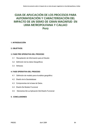 Diseño de escenario sobre el impacto de un sismo de gran magnitud en Lima Metropolitana y Callao
PREDES Abril 2009 84
GUIA DE APLICACIÓN DE LOS PROCESOS PARA
AUTOMATIZACIÓN Y CARACTERIZACIÓN DEL
IMPACTO DE UN SISMO DE GRAN MAGNITUD EN
LIMA METROPOLITANA Y CALLAO
Perú
1. INTRODUCCIÓN
2. OBJETIVOS
3. FASE PRE OPERATIVA DEL PROCESO
3.1 Recopilación de Información para el Estudio
3.2 Definición de los datos Geográficos
3.3 Atributos
4. FASE OPERATIVA DEL PROCESO
4.1 Definición de modelo para el análisis geográfico:
4.2 Diseño de la Geodatabase
4.3 Componentes de la base de Datos.
4.4 Diseño De Modelo Funcional
4.5 Elementos De La Aplicación Del Diseño Funcional
5. CONCLUSIONES
 