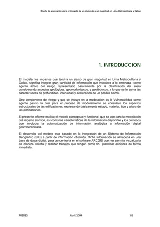 Diseño de escenario sobre el impacto de un sismo de gran magnitud en Lima Metropolitana y Callao
PREDES Abril 2009 85
1. INTRODUCCION
El modelar los impactos que tendría un sismo de gran magnitud en Lima Metropolitana y
Callao, significa integrar gran cantidad de información que involucra a la amenaza como
agente activo del riesgo representado básicamente por la clasificación del suelo
considerando aspectos geológicos, geomorfológicos, y geotécnicos, a lo que se le suma las
características de profundidad, intensidad y aceleración de un posible sismo.
Otro componente del riesgo y que se incluye en la modelación es la Vulnerabilidad como
agente pasivo la cual para el proceso de modelamiento se considero los aspectos
estructurales de las edificaciones, expresando básicamente estado, material, tipo y altura de
las edificaciones.
El presente informe explica el modelo conceptual y funcional que se usó para la modelación
del impacto sísmico, así como las características de la información disponible y los procesos
que involucra la automatización de información analógica a información digital
georreferenciada.
El desarrollo del modelo esta basado en la integración de un Sistema de Información
Geográfico (SIG) a partir de información obtenida. Dicha información se almacena en una
base de datos digital, para concentrarla en el software ARCGIS que nos permite visualizarla
de manera directa y realizar trabajos que tengan como fin planificar acciones de forma
inmediata.
 