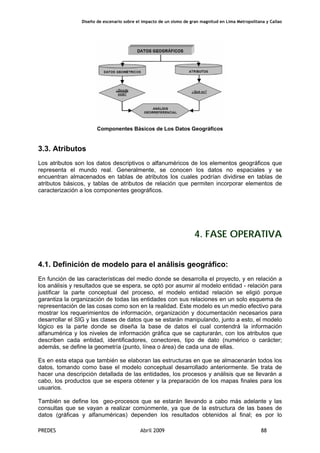 Diseño de escenario sobre el impacto de un sismo de gran magnitud en Lima Metropolitana y Callao
PREDES Abril 2009 88
Componentes Básicos de Los Datos Geográficos
3.3. Atributos
Los atributos son los datos descriptivos o alfanuméricos de los elementos geográficos que
representa el mundo real. Generalmente, se conocen los datos no espaciales y se
encuentran almacenados en tablas de atributos los cuales podrían dividirse en tablas de
atributos básicos, y tablas de atributos de relación que permiten incorporar elementos de
caracterización a los componentes geográficos.
4. FASE OPERATIVA
4.1. Definición de modelo para el análisis geográfico:
En función de las características del medio donde se desarrolla el proyecto, y en relación a
los análisis y resultados que se espera, se optó por asumir al modelo entidad - relación para
justificar la parte conceptual del proceso, el modelo entidad relación se eligió porque
garantiza la organización de todas las entidades con sus relaciones en un solo esquema de
representación de las cosas como son en la realidad. Este modelo es un medio efectivo para
mostrar los requerimientos de información, organización y documentación necesarios para
desarrollar el SIG y las clases de datos que se estarán manipulando, junto a esto, el modelo
lógico es la parte donde se diseña la base de datos el cual contendrá la información
alfanumérica y los niveles de información gráfica que se capturarán, con los atributos que
describen cada entidad, identificadores, conectores, tipo de dato (numérico o carácter;
además, se define la geometría (punto, línea o área) de cada una de ellas.
Es en esta etapa que también se elaboran las estructuras en que se almacenarán todos los
datos, tomando como base el modelo conceptual desarrollado anteriormente. Se trata de
hacer una descripción detallada de las entidades, los procesos y análisis que se llevarán a
cabo, los productos que se espera obtener y la preparación de los mapas finales para los
usuarios.
También se define los geo-procesos que se estarán llevando a cabo más adelante y las
consultas que se vayan a realizar comúnmente, ya que de la estructura de las bases de
datos (gráficas y alfanuméricas) dependen los resultados obtenidos al final; es por lo
 