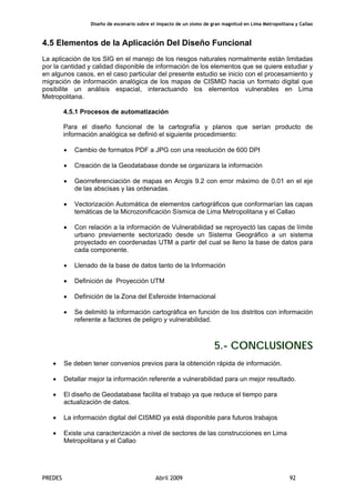 Diseño de escenario sobre el impacto de un sismo de gran magnitud en Lima Metropolitana y Callao
PREDES Abril 2009 92
4.5 Elementos de la Aplicación Del Diseño Funcional
La aplicación de los SIG en el manejo de los riesgos naturales normalmente están limitadas
por la cantidad y calidad disponible de información de los elementos que se quiere estudiar y
en algunos casos, en el caso particular del presente estudio se inicio con el procesamiento y
migración de información analógica de los mapas de CISMID hacia un formato digital que
posibilite un análisis espacial, interactuando los elementos vulnerables en Lima
Metropolitana.
4.5.1 Procesos de automatización
Para el diseño funcional de la cartografía y planos que serían producto de
información analógica se definió el siguiente procedimiento:
• Cambio de formatos PDF a JPG con una resolución de 600 DPI
• Creación de la Geodatabase donde se organizara la información
• Georreferenciación de mapas en Arcgis 9.2 con error máximo de 0.01 en el eje
de las abscisas y las ordenadas.
• Vectorización Automática de elementos cartográficos que conformarían las capas
temáticas de la Microzonificación Sísmica de Lima Metropolitana y el Callao
• Con relación a la información de Vulnerabilidad se reproyectó las capas de límite
urbano previamente sectorizado desde un Sistema Geográfico a un sistema
proyectado en coordenadas UTM a partir del cual se lleno la base de datos para
cada componente.
• Llenado de la base de datos tanto de la Información
• Definición de Proyección UTM
• Definición de la Zona del Esferoide Internacional
• Se delimitó la información cartográfica en función de los distritos con información
referente a factores de peligro y vulnerabilidad.
5.- CONCLUSIONES
• Se deben tener convenios previos para la obtención rápida de información.
• Detallar mejor la información referente a vulnerabilidad para un mejor resultado.
• El diseño de Geodatabase facilita el trabajo ya que reduce el tiempo para
actualización de datos.
• La información digital del CISMID ya está disponible para futuros trabajos
• Existe una caracterización a nivel de sectores de las construcciones en Lima
Metropolitana y el Callao
 