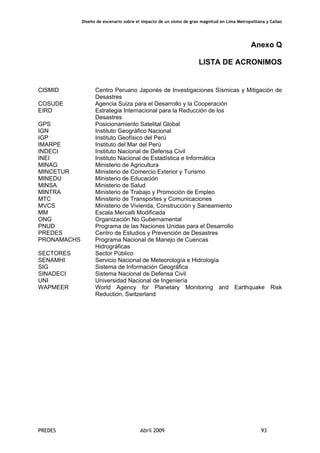 Diseño de escenario sobre el impacto de un sismo de gran magnitud en Lima Metropolitana y Callao
PREDES Abril 2009 93
Anexo Q
LISTA DE ACRONIMOS
CISMID Centro Peruano Japonés de Investigaciones Sísmicas y Mitigación de
Desastres
COSUDE Agencia Suiza para el Desarrollo y la Cooperación
EIRD Estrategia Internacional para la Reducción de los
Desastres
GPS Posicionamiento Satelital Global
IGN Instituto Geográfico Nacional
IGP Instituto Geofísico del Perú
IMARPE Instituto del Mar del Perú
INDECI Instituto Nacional de Defensa Civil
INEI Instituto Nacional de Estadística e Informática
MINAG Ministerio de Agricultura
MINCETUR Ministerio de Comercio Exterior y Turismo
MINEDU Ministerio de Educación
MINSA Ministerio de Salud
MINTRA Ministerio de Trabajo y Promoción de Empleo
MTC Ministerio de Transportes y Comunicaciones
MVCS Ministerio de Vivienda, Construcción y Saneamiento
MM Escala Mercalli Modificada
ONG Organización No Gubernamental
PNUD Programa de las Naciones Unidas para el Desarrollo
PREDES Centro de Estudios y Prevención de Desastres
PRONAMACHS Programa Nacional de Manejo de Cuencas
Hidrográficas
SECTORES Sector Público
SENAMHI Servicio Nacional de Meteorología e Hidrología
SIG Sistema de Información Geográfica
SINADECI Sistema Nacional de Defensa Civil
UNI Universidad Nacional de Ingeniería
WAPMEER World Agency for Planetary Monitoring and Earthquake Risk
Reduction, Switzerland
 