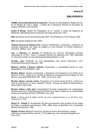 Diseño de escenario sobre el impacto de un sismo de gran magnitud en Lima Metropolitana y Callao
PREDES Abril 2009 94
Anexo R
BIBLIOGRAFIA
CISMID, Universidad Nacional de Ingeniería. “Estudio de Vulnerabilidad y Riesgo Sísmico
en 42 distritos de Lima y Callao”, a pedido de la Asociación Peruana de Empresas de
Seguros (APESEG). Abril de 2005
Godoy & Monge. Modelo de Propagación de un Tsunami a través del Diagrama de
Refracción. Metodología para la evaluación del riesgo de tsunami, 1975.
INEI. Resultados de los Censos Nacionales 2007, XI de Población y VI de Vivienda. 2008.
INEI. Compendio Estadístico Perú 2008.
Instituto Nacional de Defensa Civil. Proyecto "Identificación, localización y calificación de
viviendas tugurizadas con riesgo de colapso en Lima Cercado, La Victoria, Barranco y
Chorrillos". INDECI. Lima, 1994.
Iván, J., Meneses, J., Guzmán, V. Distribución de máximas intensidades sísmicas
observadas en el Perú. Tacna: V Congreso Nacional de Ingeniería Civil; 1984. Disponible
en: http://www.cismid. uni.edu.pe/descargas/redacis/redacis17_a.pdf
Kuroiwa, Julio. Protección de Lima Metropolitana ante sismos destructivos. Lima:
Universidad Nacional de Ingeniería; 1997.
Maskrey, Andrew y Romero, Gilberto. Urbanización y vulnerabilidad sísmica en Lima
Metropolitana. Lima: PREDES; 1986.
Morales, Nelson. Impacto de Desastres y Situaciones de Emergencia en el Ámbito de la
Salud en el Perú. Anales de la Facultad de Medicina, Universidad Nacional Mayor de San
Marcos. Copyright© 2000 ISSN 1025 – 5583. Vol. 62, Nº2 - 2001
Morales, Nelson y Zavala, Carlos. Terremotos en el Litoral Central del Perú: ¿Podría ser
Lima el escenario de un futuro desastre? Revista Peruana de Medicina Experimental y
Salud Pública. 2008; 25(2).
Morales, Nelson y Sato José. Vulnerabilidad Funcional y Organizativa. En: Organización
Panamericana de la Salud/Organización Mundial de la Salud. Análisis de la Vulnerabilidad
Sísmica en Hospitales del Perú. OPS/OMS. Lima, 1997.
Ocola, L. Notas sobre el peligro sísmico de Lima y departamentos el sur del Perú. Lima:
Defensa Civil; 1997.
Roque, R., Trefogli, C. Actualización del plan de evacuación ante tsunamis en las costas
del Callao y evaluación post-desastre (1995- 1996). [Tesis de Bachiller] Lima: Universidad
Nacional de Ingeniería; 1996.
Silgado, Enrique. Magnitud, frecuencia, período de retorno de terremotos y riesgos
sísmicos en la costa del Perú entre 9º y 13º de latitud sur. Lima: Sociedad Geográfica de
Lima; 1975.
 