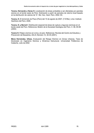Diseño de escenario sobre el impacto de un sismo de gran magnitud en Lima Metropolitana y Callao
PREDES Abril 2009 95
Tavera, Hernando y Heras H. Localización de áreas probables a ser afectadas por grandes
sismos en el borde oeste de Perú: Estimación a partir de periodos de retorno local basado
en la distribución de valores de “b”. Bol. Soc. Geol. Perú. 2002; 93.
Tavera, H. El terremoto de Pisco (Perú) del 15 de agosto de 2007. (7.9 Mw). Lima: Instituto
Geofísico del Perú; 2008.
Tavera, H. y Bernal I. Distribución espacial de áreas de ruptura y lagunas sísmicas en el
borde oeste del Perú. Referencia: Boletín de la Sociedad Geológica del Perú, V. 98, 85-96
(2004)
Tavera H. Peligro sísmico en Lima y el país. Referencia: Revista del Centro de Estudios y
Prevención de Desastres, Año 8, Número 14, 30-35 (2001).
Mena Hernández, Ulises. Evaluación del Riesgo Sísmico en Zonas Urbanas, Tesis de
Doctorado en Ingeniería Sísmica y Dinámica Estructural. Universidad Politécnica de
Cataluña. Julio de 2002
 