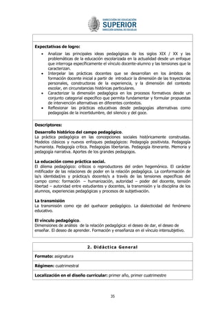 35 
Expectativas de logro: Analizar las principales ideas pedagógicas de los siglos XIX / XX y las problemáticas de la educación escolarizada en la actualidad desde un enfoque que interroga específicamente el vínculo docente-alumno y las tensiones que la caracterizan. Interpelar las prácticas docentes que se desarrollan en los ámbitos de formación docente inicial a partir de introducir la dimensión de las trayectorias personales, constructoras de la experiencia, y la dimensión del contexto escolar, en circunstancias históricas particulares. Caracterizar la dimensión pedagógica en los procesos formativos desde un conjunto categorial específico que permita fundamentar y formular propuestas de intervención alternativas en diferentes contextos. Reflexionar las prácticas educativas desde pedagogías alternativas como pedagogías de la incertidumbre, del silencio y del goce. 
Descriptores: 
Desarrollo histórico del campo pedagógico. 
La práctica pedagógica en las concepciones sociales históricamente construidas. Modelos clásicos y nuevos enfoques pedagógicos: Pedagogía positivista. Pedagogía humanista. Pedagogía crítica. Pedagogías libertarias. Pedagogía itinerante. Memoria y pedagogía narrativa. Aportes de los grandes pedagogos. 
La educación como práctica social. 
El dilema pedagógico: críticos o reproductores del orden hegemónico. El carácter mitificador de las relaciones de poder en la relación pedagógica. La conformación de la/s identidad/es y práctica/s docente/s a través de las tensiones específicas del campo como: formación – humanización, autoridad – poder del docente, tensión libertad – autoridad entre estudiantes y docentes, la transmisión y la disciplina de los alumnos, experiencias pedagógicas y procesos de subjetivación. 
La transmisión 
La transmisión como eje del quehacer pedagógico. La dialecticidad del fenómeno educativo. 
El vínculo pedagógico. 
Dimensiones de análisis de la relación pedagógica: el deseo de dar, el deseo de enseñar. El deseo de aprender. Formación y enseñanza en el vínculo intersubjetivo. 
2. Didáctica General 
Formato: asignatura 
Régimen: cuatrimestral 
Localización en el diseño curricular: primer año, primer cuatrimestre  