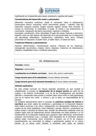 76 
significación en el desarrollo psico-social, emocional y cognitivo del sujeto. 
Características del desarrollo motor y psicomotor: 
Diferentes momentos evolutivos: desde el nacimiento hasta la adolescencia, Dimensiones teórico- emocional, motriz instrumental, práxico - cognitivo. Ejes del desarrollo: esquema corporal, imagen corporal, espacio, tiempo, tono muscular. El cuerpo en movimiento, la creatividad, el juego. El cuerpo y sus producciones, el movimiento. Integración del plano neuromotor, cognitivo y simbólico. 
Conceptos: coordinación, ritmo, lateralidad. El lugar del cuerpo. Posturas y posiciones. Relación entre los ejes básicos del desarrollo de la psicomotricidad con la adquisición del aprendizaje sistemáticos: Lectoescritura, matemática entre otros. Enfoque psicomotor en educación. El poder hacer, al saber hacer y al deseo de hacer. 
Trastornos Motores y psicomotores: 
Factores determinantes. Caracterización general, influencia de los trastornos: discapacidad neuromotora, torpeza motriz, dispraxia, trastornos de lateralización, disgrafia, inestabilidad motriz e inhibición psicomotriz. 
25. Alfabetización 
Formato: módulo 
Régimen: cuatrimestral 
Localización en el diseño curricular: : tercer año, primer cuatrimestre 
Carga horaria para el/la estudiante: 6 horas cátedra semanales 
Carga horaria para el/la docente formador/a: 8 horas cátedra semanales 
Síntesis explicativa: 
En esta unidad curricular los futuros docentes estudiarán en qué consiste la alfabetización, el proceso de apropiación de la lengua escrita por parte de los sujetos y los factores involucrados, a la luz de las investigaciones que permiten describir y comprender este proceso y orientan sobre cómo incidir en este aprendizaje que no es natural sino social y cultural y, por lo tanto, es responsabilidad de la escuela. 
Se trabajará especialmente sobre el concepto de prácticas sociales de lectura y escritura que serán objeto de enseñanza y aprendizaje en la Educación Especial. Esto implica reconocer a los niños y adolescentes con discapacidad intelectual como sujetos de los actos lingüísticos, como hablantes, oyentes, lectores y productores de textos (orales o escritos) de diverso tipo, analizar las diferencias existentes entre los sujetos según sean las experiencias previas relacionadas con estas prácticas y el rol fundamental de la Educación Especial para equiparar estas diferencias, promoviendo prácticas comunicativas ricas y variadas. El/la estudiante de la formación docente deberá poder reconocerlas como contenidos a enseñar con el fin de instaurar paulatinamente una comunidad en diálogo y participación gradual en la cultura escrita. Es al actuar como lectores o escritores (aún antes de hacerlo  
