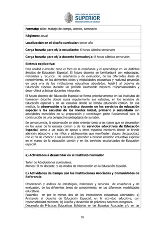 95 
Formato: taller, trabajo de campo, ateneo, seminario 
Régimen: anual 
Localización en el diseño curricular: tercer año 
Carga horaria para el/la estudiante: 6 horas cátedra semanales 
Carga horaria para el/la docente formador/a: 8 horas cátedra semanales 
Síntesis explicativa: 
Esta unidad curricular pone el foco en la enseñanza y el aprendizaje en los distintos ámbitos de Educación Especial. El futuro docente se familiarizará con estrategias, materiales y recursos de enseñanza y de evaluación, de las diferentes áreas de conocimiento, en los diferentes ciclos y modalidades educativas y realizará pasantías en cada una de las instituciones educativas abordadas. Asistirá al docente de Educación Especial durante un período asumiendo mayores responsabilidades y desarrollará prácticas docentes integrales. 
El futuro docente de Educación Especial se forma prioritariamente en los institutos de formación docente donde cursa regularmente sus estudios, en los servicios de Educación especial y en las escuelas donde se brinda educación común. En esa medida, la observación y la práctica docente en los servicios de educación especial y las escuelas de los niveles inicial, primario y secundario son actividades esenciales en su preparación y constituyen parte fundamental para la construcción de una perspectiva pedagógica de su labor. 
En consecuencia, la observación se debe orientar tanto a las clases que se desarrollan en las aulas de la escuela común o de los servicios educativos de Educación Especial, como a las aulas de apoyo u otros espacios escolares donde se brinde atención educativa a los niños y adolescentes que manifiesten alguna discapacidad, con el fin de conocer a los alumnos y aprender a brindar atención educativa especial en el marco de la educación común y en los servicios escolarizados de Educación especial. 
a) Actividades a desarrollar en el Instituto Formador 
Taller de Adaptaciones curriculares. 
Ateneo: El rol docente y los modos de intervención en la Educación Especial. 
b) Actividades de Campo con las Instituciones Asociadas y Comunidades de Referencia 
Observación y análisis de estrategias, materiales y recursos de enseñanza y de evaluación, de las diferentes áreas de conocimiento, en las diferentes modalidades educativas. Pasantías en por lo menos dos de las instituciones educativas abordadas: a) Asistencia al docente de Educación Especial, en la actividad educativa, con responsabilidad creciente, b) Diseño y desarrollo de prácticas docentes integrales. 
Desarrollo de Prácticas Educativas Solidarias en las Escuelas Asociadas y/o en las  