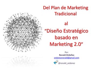Del Plan de Marketing
      Tradicional
              al
“Diseño Estratégico
    basado en
   Marketing 2.0”
               Por:
          Ronald Ordoñez
     ordonezronald@gmail.com

        @ronald_ordonez
 