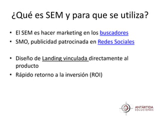 ¿Qué es SEM y para que se utiliza?
• El SEM es hacer marketing en los buscadores
• SMO, publicidad patrocinada en Redes Sociales

• Diseño de Landing vinculada directamente al
  producto
• Rápido retorno a la inversión (ROI)
 