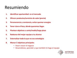 Resumiendo
1.   Identificar oportunidad en el mercado

2.   Ofrecer productos/servicios de valor (precio)

3.   Perseverancia y constancia, evitar quemar energías

4.   Tener claro el foco, dónde queremos llegar.

5.   Plantear objetivos a corto/medio/largo plazo

6.   Rodearse del mejor equipo a tu alcance

7.   Externalizar todo lo que no sea estratégico

8.   Marcar 2 objetivos principales
         • Hacer crecer el negocio
         • Desarrollarse, aprender y que también lo haga el equipo
 