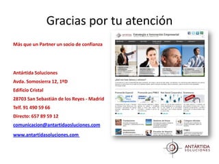 Gracias por tu atención
Más que un Partner un socio de confianza




Antártida Soluciones
Avda. Somosierra 12, 1ºD
Edificio Cristal
28703 San Sebastián de los Reyes - Madrid
Telf. 91 490 59 66
Directo: 657 89 59 12
comunicacion@antartidaosluciones.com
www.antartidasoluciones.com
 
