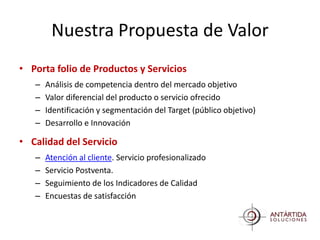 Nuestra Propuesta de Valor
• Porta folio de Productos y Servicios
   –   Análisis de competencia dentro del mercado objetivo
   –   Valor diferencial del producto o servicio ofrecido
   –   Identificación y segmentación del Target (público objetivo)
   –   Desarrollo e Innovación

• Calidad del Servicio
   –   Atención al cliente. Servicio profesionalizado
   –   Servicio Postventa.
   –   Seguimiento de los Indicadores de Calidad
   –   Encuestas de satisfacción
 