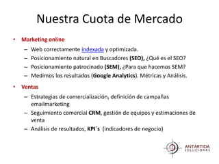 Nuestra Cuota de Mercado
• Marketing online
   –   Web correctamente indexada y optimizada.
   –   Posicionamiento natural en Buscadores (SEO), ¿Qué es el SEO?
   –   Posicionamiento patrocinado (SEM), ¿Para que hacemos SEM?
   –   Medimos los resultados (Google Analytics). Métricas y Análisis.
• Ventas
   – Estrategias de comercialización, definición de campañas
     emailmarketing
   – Seguimiento comercial CRM, gestión de equipos y estimaciones de
     venta
   – Análisis de resultados, KPI´s (indicadores de negocio)
 