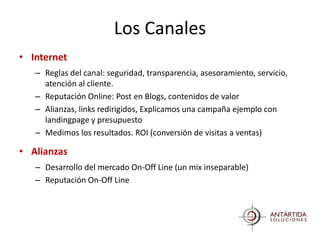 Los Canales
• Internet
   – Reglas del canal: seguridad, transparencia, asesoramiento, servicio,
     atención al cliente.
   – Reputación Online: Post en Blogs, contenidos de valor
   – Alianzas, links redirigidos, Explicamos una campaña ejemplo con
     landingpage y presupuesto
   – Medimos los resultados. ROI (conversión de visitas a ventas)

• Alianzas
   – Desarrollo del mercado On-Off Line (un mix inseparable)
   – Reputación On-Off Line
 