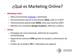 ¿Qué es Marketing Online?
• Marketing online
   –   Web correctamente indexada y optimizada.
   –   Posicionamiento natural en Buscadores (SEO), ¿Qué es el SEO?
   –   Posicionamiento patrocinado (SEM), ¿Para que hacemos SEM?
   –   Medimos los resultados (Google Analytics). Métricas y Análisis.
• Ventas
   – Estrategias de comercialización, definición de campañas
     emailmarketing
   – Seguimiento comercial CRM, gestión de equipos y estimaciones de
     venta
   – Análisis de resultados, KPI´s (indicadores de negocio)
 