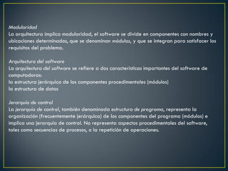 Modularidad
La arquitectura implica modularidad, el software se divide en componentes con nombres y
ubicaciones determinados, que se denominan módulos, y que se integran para satisfacer los
requisitos del problema.

Arquitectura del software
La arquitectura del software se refiere a dos características importantes del software de
computadoras:
la estructura jerárquica de los componentes procedimentales (módulos)
la estructura de datos

Jerarquía de control
La jerarquía de control, también denominada estructura de programa, representa la
organización (frecuentemente jerárquica) de los componentes del programa (módulos) e
implica una jerarquía de control. No representa aspectos procedimentales del software,
tales como secuencias de procesos, o la repetición de operaciones.
 